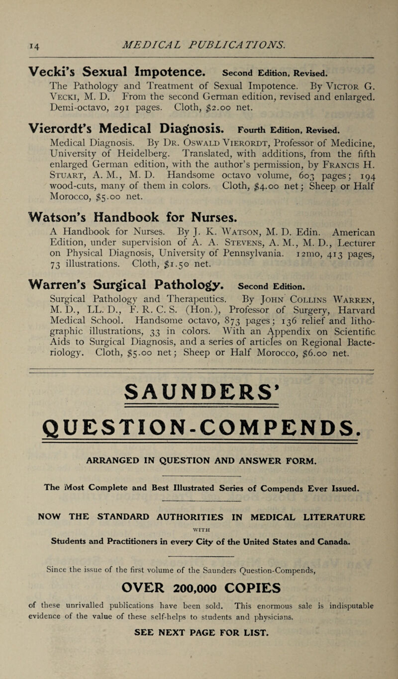 Vecki’s Sexual Impotence. Second Edition, Revised. The Pathology and Treatment of Sexual Impotence. By Victor G. Vecki, M. D. From the second German edition, revised and enlarged. Demi-octavo, 291 pages. Cloth, $2.00 net. Vierordt’s Medical Diagnosis. Fourth Edition, Revised. Medical Diagnosis. By Dr. Oswald Vierordt, Professor of Medicine, University of Heidelberg. Translated, with additions, from the fifth enlarged German edition, with the author’s permission, by Francis H. Stuart, A. M., M. D. Handsome octavo volume, 603 pages; 194 wood-cuts, many of them in colors. Cloth, $4.00 net; Sheep or Half Morocco, $5.00 net. Watson’s Handbook for Nurses. A Handbook for Nurses. By J. K. Watson, M. D. Edin. American Edition, under supervision of A. A. Stevens, A. M., M. D., Lecturer on Physical Diagnosis, University of Pennsylvania. 121110, 413 pages, 73 illustrations. Cloth, $1.50 net. Warren’s Surgical Pathology. Second Edition. Surgical Pathology and Therapeutics. By John Collins Warren, M. D., LL. D., F. R. C. S. (Hon.), Professor of Surgery, Harvard Medical School. Handsome octavo, 873 pages; 136 relief and litho¬ graphic illustrations, 33 in colors. With an Appendix on Scientific Aids to Surgical Diagnosis, and a series of articles on Regional Bacte¬ riology. Cloth, $5.00 net; Sheep or Half Morocco, $6.00 net. SAUNDERS’ QUESTION-COMPENDS. ARRANGED IN QUESTION AND ANSWER FORM. The Most Complete and Best Illustrated Series of Compends Ever Issued. NOW THE STANDARD AUTHORITIES IN MEDICAL LITERATURE WITH Students and Practitioners in every City of the United States and Canada. Since the issue of the first volume of the Saunders Question-Compends, OVER 200,000 COPIES of these unrivalled publications have been sold. This enormous sale is indisputable evidence of the value of these self-helps to students and physicians. SEE NEXT PAGE FOR LIST.