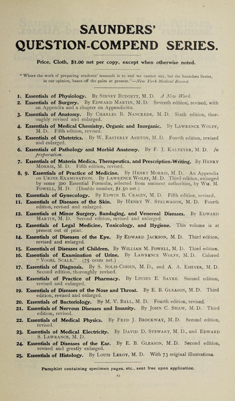 SAUNDERS’ QUESTION-COMPEND SERIES. Price, Cloth, $1.00 net per copy, except when otherwise noted. “ Where the work of preparing students’ manuals is to end we cannot say, but the Saunders Series, in our opinion, bears off the palm at present.”—New York Medical Record. 1. Essentials of Physiology. By Sidney Budgett, M. D. A New Work. 2. Essentials of Surgery. By Edward Martin, M.D. Seventh edition, revised, with an Appendix and a chapter on Appendicitis. 3. Essentials of Anatomy. By Charles B. Nancrede, M. D. Sixth edition, thor¬ oughly revised and enlarged. 4. Essentials of Medical Chemistry, Organic and Inorganic. By Lawrence Wolff, M. D. Fifth edition, revised. 5. Essentials of Obstetrics. By W. Easterly Ashton, M. I). Fourth edition, revised and enlarged. 6. Essentials of Pathology and Morbid Anatomy. By F. J. Kalteyer, M. D. In preparation. 7. Essentials of Materia Medica, Therapeutics, and Prescription-Writing. By Henry Morris, M. D. Fifth edition, revised. 8. 9* Essentials of Practice of Medicine. By Henry Morris, M. D. An Appendix on Urine Examination. By Lawrence Wolff, M. D. Third edition, enlarged by some 300 Essential Formulae, selected from eminent authorities, by Wm. M. Powell, M. D. (Double number, $1.50 net.) 10. Essentials of Gynecology. By Edwin B. Cragin, M. D. Fifth edition, revised. 11. Essentials of Diseases of the Skin. By Henry W. Stelwagon, M. D. Fourth edition, revised and enlarged. 12. Essentials of Minor Surgery, Bandaging, and Venereal Diseases. By Edward Martin, M. D. Second edition, revised and enlarged. 13. Essentials of Legal Medicine, Toxicology, and Hygiene. This volume is at present out of print. 14. Essentials of Diseases of the Eye. By Edward Jackson, M. D. Third edition, revised and enlarged. 15- Essentials of Diseases of Children. By William M. Powell, M. D. Third edition. 16. Essentials of Examination of Urine. By Lawrence Wolff, M. D. Colored “Vogel Scale.” (75 cents net.) 17. Essentials of Diagnosis. By S. Solis-Cohen, M. D., and A. A. Eshner, M. D. Second edition, thoroughly revised. 18. Essentials of Practice of Pharmacy. By Lucius E. Sayre. Second edition, revised and enlarged. o 19. Essentials of Diseases of the Nose and Throat. By E. B. Gleason, M. D. Third edition, revised and enlarged. 20. Essentials of Bacteriology. By M. V. Ball, M. D. Fourth edition, revised. 21. Essentials of Nervous Diseases and Insanity. By John C. Shaw, M. D. Third edition, revised. 22. Essentials of Medical Physics. By Fred J. Brockway, M. D. Second edition, revised. 23. Essentials of Medical Electricity. By David D. Stewart, M. D., and Edward S. Lawrance, M. D. 24. Essentials of Diseases of the Ear. By E. B. Gleason, M. D. Second edition, revised and greatly enlarged. . 25. Essentials of Histology. By Louis Leroy, M. D. With 73 original illustrations. Pamphlet containing specimen pages, etc., sent free upon application.