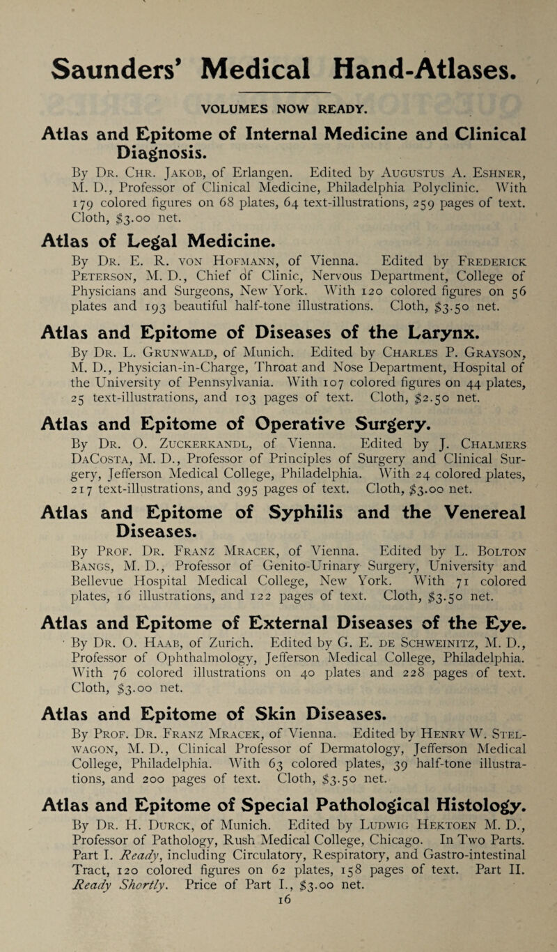 Saunders’ Medical Hand-Atlases VOLUMES NOW READY. Atlas and Epitome of Internal Medicine and Clinical Diagnosis. By Dr. Chr. Jakob, of Erlangen. Edited by Augustus A. Eshner, M. D., Professor of Clinical Medicine, Philadelphia Polyclinic. With 179 colored figures on 68 plates, 64 text-illustrations, 259 pages of text. Cloth, $3.00 net. Atlas of Legal Medicine. By Dr. E. R. von Hofmann, of Vienna. Edited by Frederick Peterson, M. D., Chief df Clinic, Nervous Department, College of Physicians and Surgeons, New York. With 120 colored figures on 56 plates and 193 beautiful half-tone illustrations. Cloth, $3.50 net. Atlas and Epitome of Diseases of the Larynx. By Dr. L. Grunwald, of Munich. Edited by Charles P. Grayson, M. D., Physician-in-Charge, Throat and Nose Department, Hospital of the University of Pennsylvania. With 107 colored figures on 44 plates, 25 text-illustrations, and 103 pages of text. Cloth, $2.50 net. Atlas and Epitome of Operative Surgery. By Dr. O. Zuckerkandl, of Vienna. Edited by J. Chalmers DaCosta, M. D., Professor of Principles of Surgery and Clinical Sur¬ gery, Jefferson Medical College, Philadelphia. With 24 colored plates, 217 text-illustrations, and 395 pages of text. Cloth, $3.0o net. Atlas and Epitome of Syphilis and the Venereal Diseases. By Prof. Dr. Franz Mracek, of Vienna. Edited by L. Bolton Bangs, M. D., Professor of Genito-Urinary Surgery, University and Bellevue Hospital Medical College, New York. With 71 colored plates, 16 illustrations, and 122 pages of text. Cloth, $3.50 net. Atlas and Epitome of External Diseases of the Eye. ■ By Dr. O. Haab, of Zurich. Edited by G. E. de Schweinitz, M. D., Professor of Ophthalmology, Jefferson Medical College, Philadelphia. With 76 colored illustrations on 40 plates and 228 pages of text. Cloth, $3.00 net. Atlas and Epitome of Skin Diseases. By Prof. Dr. Franz Mracek, of Vienna. Edited by Henry W. Stel- wagon, M. D., Clinical Professor of Dermatology, Jefferson Medical College, Philadelphia. With 63 colored plates, 39 half-tone illustra¬ tions, and 200 pages of text. Cloth, $3.50 net. Atlas and Epitome of Special Pathological Histology. By Dr. H. Durck, of Munich. Edited by Ludwig Hektoen M. D., Professor of Pathology, Rush Medical College, Chicago. In Two Parts. Part I. Ready, including Circulatory, Respiratory, and Gastro-intestinal Tract, 120 colored figures on 62 plates, 158 pages of text. Part II. Ready Shortly. Price of Part I., $3.00 net.