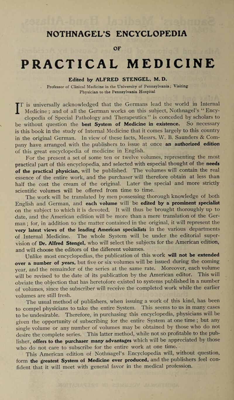 OF PRACTICAL MEDICINE Edited by ALFRED STENGEL, M. D. Professor of Clinical Medicine in the University of Pennsylvania; Visiting Physician to the Pennsylvania Hospital IT is universally acknowledged that the Germans lead the world in Internal Medicine ; and of all the German works on this subject, Nothnagel’s “ Ency¬ clopedia of Special Pathology and Therapeutics” is conceded by scholars to be without question the best System of Medicine in existence. So necessary is this book in the study of Internal Medicine that it comes largely to this country in the original German. In view of these facts, Messrs. W. B. Saunders & Com¬ pany have arranged with the publishers to issue at once an authorized edition of this great encyclopedia of medicine in English. For the present a set of some ten or twelve volumes, representing the most practical part of this encyclopedia, and selected with especial thought of the needs of the practical physician, will be published. The volumes will contain the real essence of the entire work, and the purchaser will therefore obtain at less than half the cost the cream of the original. Later the special and more strictly scientific volumes will be offered from time to time. The work will be translated by men possessing thorough knowledge of both English and German, and each volume will be edited by a prominent specialist on the subject to which it is devoted. It will thus be brought thoroughly up to date, and the American edition will be more than a mere translation of the Ger¬ man ; for, in addition to the matter contained in the original, it will represent the very latest views of the leading American specialists in the various departments of Internal Medicine. The whole System will be under the editorial super¬ vision of Dr. Alfred Stengel, who will select the subjects for the American edition, and will choose the editors of the different volumes. Unlike most encyclopedias, the publication of this work will not be extended over a number of years, but five or six volumes will be issued during the coming year, and the remainder of the series at the same rate. Moreover, each volume will be revised to the date of its publicatfon by the American editor. This will obviate the objection that has heretofore existed to systems published in a number of volumes, since the subscriber will receive the completed work while the earlier volumes are still fresh. The usual method of publishers, when issuing a work of this kind, has been to compel physicians to take the entire System. This seems to us in many cases to be undesirable. Therefore, in purchasing this encyclopedia, physicians will be given the opportunity of subscribing for the entire System at one time ; but any single volume or any number of volumes may be obtained by those who do not desire the complete series. This latter method, while not so profitable to the pub¬ lisher, offers to the purchaser many advantages which will be appreciated by those who do not care to subscribe for the entire work at one time. This American edition of Nothnagel’s Encyclopedia will, without question, form the greatest System of Medicine ever produced, and the publishers feel con¬ fident that it will meet with general favor in the medical profession.
