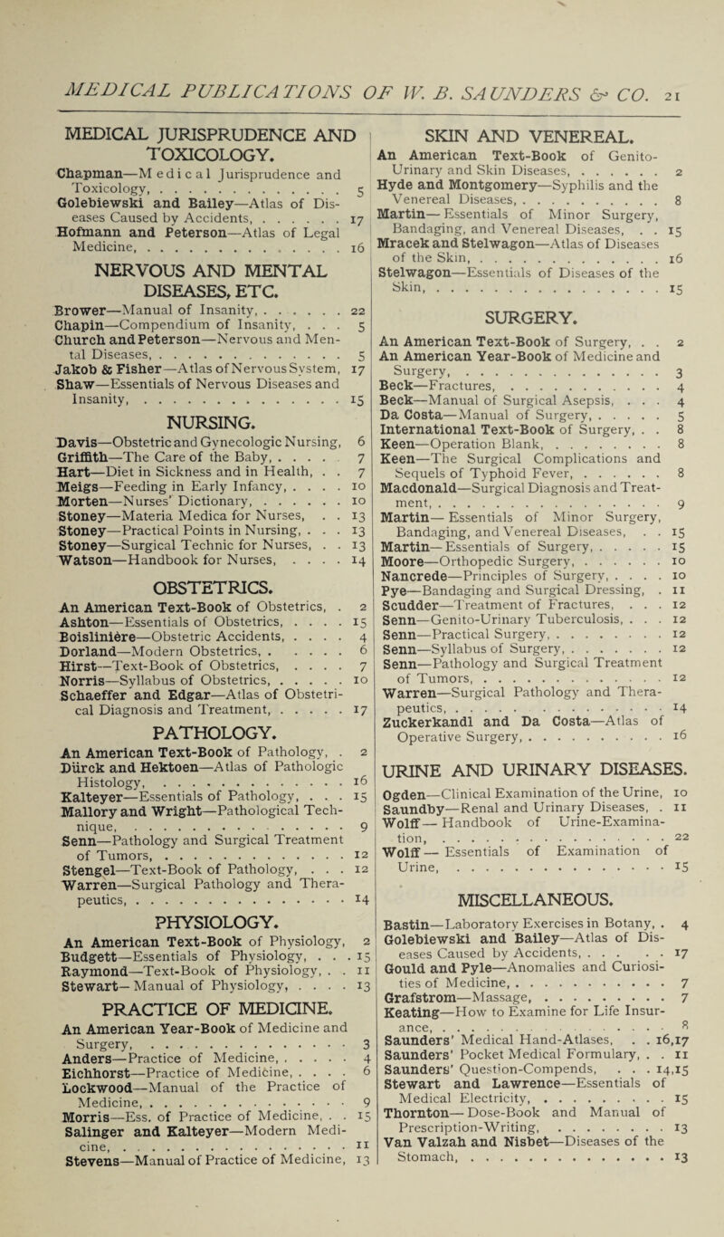 MEDICAL PUBLICATIONS OF W. B. SAUNDERS 6- CO. 21 MEDICAL JURISPRUDENCE AND TOXICOLOGY. Chapman—M e d i c a 1 Jurisprudence and Toxicology,.5 Golebiewski and Bailey—Atlas of Dis¬ eases Caused by Accidents,.17 Hofmann and Peterson—Atlas of Legal Medicine,.16 NERVOUS AND MENTAL DISEASES, ETC. Brower—Manual of Insanity, ...... 22 Chapin—Compendium of Insanity, ... 5 Church and Peterson—Nervous and Men¬ tal Diseases,.5 Jakob & Fisher—Atlas of Nervous System, 17 Shaw—Essentials of Nervous Diseases and Insanity.*.15 NURSING. Davis—Obstetric and Gynecologic Nursing, 6 Griffith—The Care of the Baby, .... 7 Hart—Diet in Sickness and in Health, . . 7 Meigs—Feeding in Early Infancy, .... 10 Morten—Nurses’ Dictionary,.10 Stoney—Materia Medica for Nurses, . . 13 Stoney—Practical Points in Nursing, ... 13 Stoney—Surgical Technic for Nurses, . .13 Watson—Handbook for Nurses.14 OBSTETRICS. An American Text-Book of Obstetrics, . 2 Ashton—Essentials of Obstetrics.15 Boisliniere—Obstetric Accidents, .... 4 Borland—Modern Obstetrics,.6 Hirst—Text-Book of Obstetrics.7 Norris—Syllabus of Obstetrics.10 Schaeffer and Edgar—Atlas of Obstetri¬ cal Diagnosis and Treatment.17 PATHOLOGY. An American Text-Book of Pathology, . 2 Diirck and Hektoen—Atlas of Pathologic Histology.16 Kalteyer—Essentials of Pathology, ... 15 Mallory and Wright—Pathological Tech¬ nique. 9 Senn—Pathology and Surgical Treatment of Tumors.12 Stengel—Text-Book of Pathology, ... 12 Warren—Surgical Pathology and Thera¬ peutics, .14 PHYSIOLOGY. An American Text-Book of Physiology, 2 Budgett—Essentials of Physiology, ... 15 Raymond—Text-Book of Physiology, . . n Stewart—Manual of Physiology, .... 13 PRACTICE OF MEDICINE. An American Year-Book of Medicine and Surgery.3 Anders—Practice of Medicine. 4 Eichhorst—Practice of Medicine. 6 Lockwood—Manual of the Practice of Medicine,. 9 Morris—Ess. of Practice of Medicine, . . 15 Salinger and Kalteyer—Modern Medi¬ cine, .11 Stevens—Manual of Practice of Medicine, 13 SKIN AND VENEREAL. An American Text-Book of Genito¬ urinary and Skin Diseases,.2 Hyde and Montgomery—Syphilis and the Venereal Diseases,.8 Martin— Essentials of Minor Surgery, Bandaging, and Venereal Diseases, . . 15 Mracek and Stelwagon—Atlas of Diseases of the Skm,.16 Stelwagon—Essentials of Diseases of the Skin,.15 SURGERY. An American Text-Book of Surgery, . . 2 An American Year-Book of Medicine and Surgery.3 Beck—Fractures.4 Beck—Manual of Surgical Asepsis, ... 4 Da Costa—Manual of Surgery. 5 International Text-Book of Surgery, . . 8 Keen—Operation Blank,.8 Keen—The Surgical Complications and Sequels of Typhoid Fever. 8 Macdonald—Surgical Diagnosis and Treat¬ ment. 9 Martin— Essentials of Minor Surgery, Bandaging, and Venereal Diseases, . . 15 Martin—Essentials of Surgery.15 Moore—Orthopedic Surgery.10 Nancrede—Principles of Surgery.10 Pye—Bandaging and Surgical Dressing, . 11 Scudder—Treatment of Fractures, ... 12 Senn—Genito-Urinary Tuberculosis, ... 12 Senn—Practical Surgery.12 Senn—Syllabus of Surgery.12 Senn—Pathology and Surgical Treatment of Tumors.12 Warren—Surgical Pathology and Thera¬ peutics. 14 Zuckerkandl and Da Costa—Atlas of Operative Surgery.16 URINE AND URINARY DISEASES. Ogden—Clinical Examination of the Urine, 10 Saundby—Renal and Urinary Diseases, . n Wolff— Handbook of Urine-Examina¬ tion, . ... 22 Wolff— Essentials of Examination of Urine.*5 MISCELLANEOUS. Bastin—Laboratory Exercises in Botany, . 4 Golebiewski and Bailey—Atlas of Dis¬ eases Caused by Accidents.17 Gould and Pyle—Anomalies and Curiosi¬ ties of Medicine,.7 Grafstrom—Massage,.7 Keating—How to Examine for Life Insur¬ ance. 8 Saunders’ Medical Hand-Atlases, . . 16,17 Saunders’ Pocket Medical Formulary, . . n Saunders’ Quesbon-Compends, . . . 14,15 Stewart and Lawrence—Essentials of Medical Electricity. 15 Thornton— Dose-Book and Manual of Prescription-Writing, .13 Van Valzah and Nisbet—Diseases of the Stomach.13