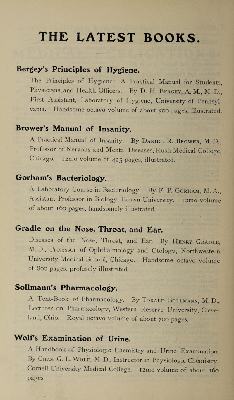 THE LATEST BOOKS Bergey’s Principles of Hygiene. The Principles of Hygiene: A Practical Manual for Students, Physicians, and Health Officers. By D. H. Bergey, A. M., M. D., First Assistant, Laboratory of Hygiene, University of Pennsyl¬ vania. Handsome octavo volume of about 500 pages, illustrated. Brower’s Manual of Insanity. A Practical Manual of Insanity. By Daniel R. Brower, M. D., Professor of Nervous and Mental Diseases, Rush Medical College, Chicago. i2mo volume of 425 pages, illustrated. Gorham’s Bacteriology. A Laboratory Course in Bacteriology. By F. P. Gorham, M. A., Assistant Professor in Biology, Brown University. i2mo volume of about 160 pages, handsomely illustrated. Gradle on the Nose, Throat, and Ear. Diseases of the Nose, Throat, and Ear. By Henry Gradle, M. D., Professor of Ophthalmology and Otology, Northwestern University Medical School, Chicago. Handsome octavo volume of 800 pages, profusely illustrated. Sollmann’s Pharmacology. A Text-Book of Pharmacology. By Torald Sollmann, M. D., Lecturer on Pharmacology, Western Reserve University, Cleve¬ land, Ohio. Royal octavo volume of about 700 pages. Wolf’s Examination of Urine. A Handbook of Physiologic Chemistry and Urine Examination. By Chas. G. L. Wolf, M.D., Instructor in Physiologic Chemistry, Cornell University Medical College. i2mo volume of about 160 pages.