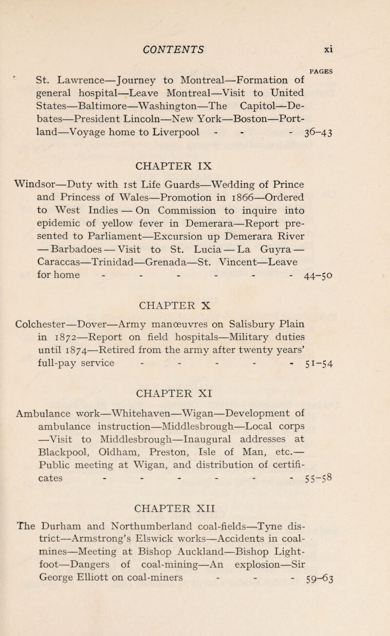 PAGES St. Lawrence—Journey to Montreal—Formation of general hospital—Leave Montreal—Visit to United States—Baltimore—Washington—The Capitol—De¬ bates—President Lincoln—New York—Boston—Port¬ land—Voyage home to Liverpool - - 36-43 CHAPTER IX Windsor—Duty with 1st Life Guards—Wedding of Prince and Princess of Wales—Promotion in 1866—Ordered to West Indies — On Commission to inquire into epidemic of yellow fever in Demerara—Report pre¬ sented to Parliament—Excursion up Demerara River — Barbadoes — Visit to St. Lucia — La Guyra — Caraccas—Trinidad—Grenada—St. Vincent—Leave for home ------ 44-50 CHAPTER X Colchester—Dover—Army manoeuvres on Salisbury Plain in 1872—Report on field hospitals—Military duties until 1874—Retired from the army after twenty years’ full-pay service - - - - -51-54 CHAPTER XI Ambulance work—Whitehaven—Wigan—Development of ambulance instruction—Middlesbrough—Local corps —Visit to Middlesbrough—Inaugural addresses at Blackpool, Oldham, Preston, Isle of Man, etc.— Public meeting at Wigan, and distribution of certifi¬ cates ------ 55-58 CHAPTER XII The Durham and Northumberland coal-fields—Tyne dis¬ trict—Armstrong’s Els wick works—Accidents in coal¬ mines—Meeting at Bishop Auckland—Bishop Light- foot—Dangers of coal-mining—An explosion—Sir George Elliott on coal-miners - 5 9—^3