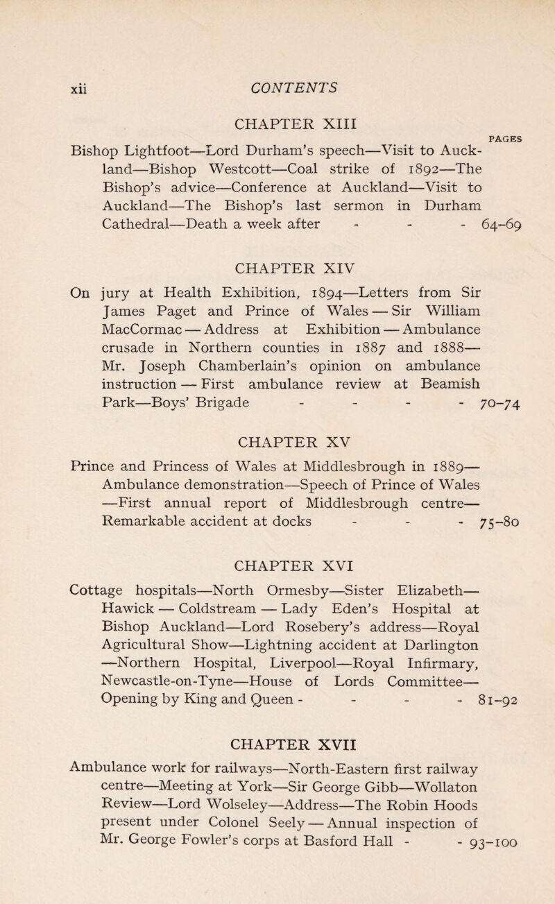 CHAPTER XIII PAGES Bishop Lightfoot—Lord Durham’s speech—Visit to Auck¬ land—Bishop Westcott—Coal strike of 1892—The Bishop’s advice—Conference at Auckland—Visit to Auckland—The Bishop’s last sermon in Durham Cathedral—Death a week after - 64-69 CHAPTER XIV On jury at Health Exhibition, 1894—Letters from Sir James Paget and Prince of Wales — Sir William MacCormac — Address at Exhibition — Ambulance crusade in Northern counties in 1887 and 1888— Mr. Joseph Chamberlain’s opinion on ambulance instruction — First ambulance review at Beamish Park—Boys’ Brigade - 70-74 CHAPTER XV Prince and Princess of Wales at Middlesbrough in 1889— Ambulance demonstration—Speech of Prince of Wales —First annual report of Middlesbrough centre— Remarkable accident at docks - 75-80 CHAPTER XVI Cottage hospitals—North Ormesby—Sister Elizabeth— Hawick — Coldstream — Lady Eden’s Hospital at Bishop Auckland—Lord Rosebery’s address—Royal Agricultural Show—Lightning accident at Darlington —Northern Hospital, Liverpool—Royal Infirmary, Newcastle-on-Tyne—House of Lords Committee— Opening by King and Queen - 81-92 CHAPTER XVII Ambulance work for railways—North-Eastern first railway centre—Meeting at York—Sir George Gibb—Wollaton Review—Lord Wolseley—Address—The Robin Hoods present under Colonel Seely — Annual inspection of Mr. George Fowler’s corps at Basford Hall - - 93-100