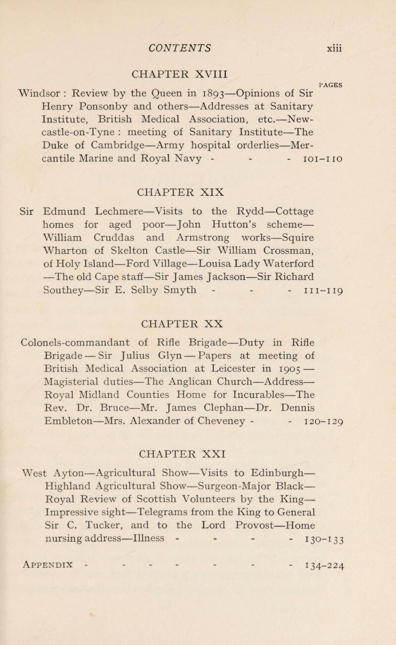 CHAPTER XVIII PAGES Windsor : Review by the Queen in 1893—Opinions of Sir Henry Ponsonby and others—Addresses at Sanitary Institute, British Medical Association, etc.—New¬ castle-on-Tyne : meeting of Sanitary Institute—The Duke of Cambridge—Army hospital orderlies—Mer¬ cantile Marine and Royal Navy - 101-110 CHAPTER XIX Sir Edmund Lechmere—Visits to the Rydd—Cottage homes for aged poor—John Hutton’s scheme— William Cruddas and Armstrong works—Squire Wharton of Skelton Castle—Sir William Crossman, of Holy Island—Ford Village—Louisa Lady Waterford —The old Cape staff—Sir James Jackson—Sir Richard Southey—Sir E. Selby Smyth - m-119 CHAPTER XX Colonels-commandant of Rifle Brigade—Duty in Rifle Brigade — Sir Julius Glyn — Papers at meeting of British Medical Association at Leicester in 1905 — Magisterial duties—The Anglican Church—Address— Royal Midland Counties Home for Incurables—The Rev. Dr. Bruce—Mr. James Clephan—Dr. Dennis Embleton—Mrs. Alexander of Cheveney - - 120-129 CHAPTER XXI West Ayton—Agricultural Show—Visits to Edinburgh— Highland Agricultural Show—Surgeon-Major Black— Royal Review of Scottish Volunteers by the King— Impressive sight—Telegrams from the King to General Sir C. Tucker, and to the Lord Provost—Home nursing address—Illness - 130-13 3 Appendix 134-224