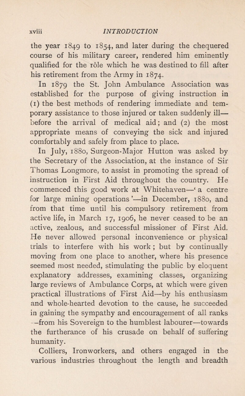 the year 1849 to 1854, and later during the chequered course of his military career, rendered him eminently qualified for the role which he was destined to fill after his retirement from the Army in 1874. In 1879 the St. John Ambulance Association was established for the purpose of giving instruction in (1) the best methods of rendering immediate and tem¬ porary assistance to those injured or taken suddenly ill— before the arrival of medical aid; and (2) the most appropriate means of conveying the sick and injured comfortably and safely from place to place. In July, 1880, Surgeon-Major Hutton was asked by the Secretary of the Association, at the instance of Sir Thomas Longmore, to assist in promoting the spread of instruction in First Aid throughout the country. He commenced this good work at Whitehaven—‘ a centre for large mining operations’—in December, 1880, and from that time until his compulsory retirement from active life, in March 17, 1906, he never ceased to be an active, zealous, and successful missioner of First Aid. He never allowed personal inconvenience or physical trials to interfere with his work ; but by continually moving from one place to another, where his presence seemed most needed, stimulating the public by eloquent explanatory addresses, examining classes, organizing large reviews of Ambulance Corps, at which were given practical illustrations of First Aid—by his enthusiasm and whole-hearted devotion to the cause, he succeeded in gaining the sympathy and encouragement of all ranks —from his Sovereign to the humblest labourer—towards the furtherance of his crusade on behalf of suffering humanity. Colliers, Ironworkers, and others engaged in the various industries throughout the length and breadth