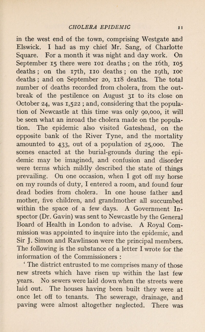 CHOLERA EPIDEMIC in the west end of the town, comprising Westgate and Elswick. I had as my chief Mr. Sang, of Charlotte Square. For a month it was night and day work. On September 15 there were 101 deaths ; on the i6th, 105 deaths ; on the 17th, no deaths ; on the 19th, 100 deaths ; and on September 20, 118 deaths. The total number of deaths recorded from cholera, from the out- break of the pestilence on August 31 to its close on October 24, was 1,522 ; and, considering that the popula¬ tion of Newcastle at this time was only 90,000, it will be seen what an inroad the cholera made on the popula¬ tion. The epidemic also visited Gateshead, on the opposite bank of the River Tyne, and the mortality amounted to 433, out of a population of 25,000. The scenes enacted at the burial-grounds during the epi¬ demic may be imagined, and confusion and disorder were terms which mildly described the state of things prevailing. On one occasion, when I got off my horse on my rounds of duty, I entered a room, and found four dead bodies from cholera. In one house father and mother, five children, and grandmother all succumbed within the space of a few days. A Government In¬ spector (Dr. Gavin) was sent to Newcastle by the General Board of Health in London to advise. A Royal Com¬ mission was appointed to inquire into the epidemic, and Sir J. Simon and Rawlinson were the principal members. The following is the substance of a letter I wrote for the information of the Commissioners : ‘ The district entrusted to me comprises many of those new streets which have risen up within the last few years. No sewers were laid down when the streets were laid out. The houses having been built they were at once let off to tenants. The sewerage, drainage, and paving were almost altogether neglected. There was