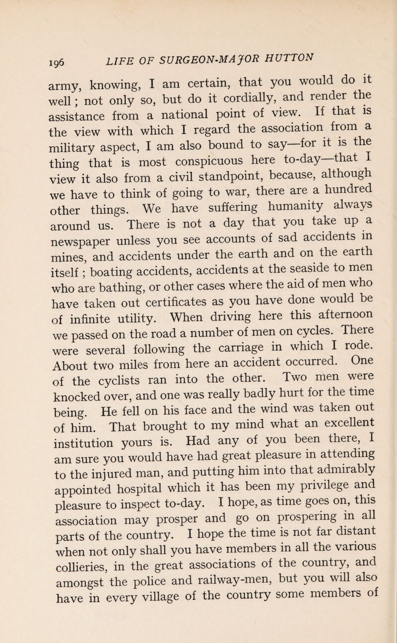 army, knowing, I am certain, that you would do it well; not only so, but do it cordially, and render the assistance from a national point of view. If that is the view with which I regard the association from a military aspect, I am also bound to say—for it is the thing that is most conspicuous here to-day that I view it also from a civil standpoint, because, although we have to think of going to war, there are a hundred other things. We have suffering humanity always around us. There is not a day that you take up a newspaper unless you see accounts of sad accidents in mines, and accidents under the earth and on the earth itself; boating accidents, accidents at the seaside to men who are bathing, or other cases where the aid of men who have taken out certificates as you have done would be of infinite utility. When driving here this afternoon we passed on the road a number of men on cycles. There were several following the carriage in which I rode. About two miles from here an accident occurred. One of the cyclists ran into the other. Two men were knocked over, and one was really badly hurt for the time being. He fell on his face and the wind was taken out of him. That brought to my mind what an excellent institution yours is. Had any of you been there, I am sure you would have had great pleasure in attending to the injured man, and putting him into that admirably appointed hospital which it has been my privilege and pleasure to inspect to-day. I hope, as time goes on, this association may prosper and go on prospering in all parts of the country. I hope the time is not far distant when not only shall you have members in all the various collieries, in the great associations of the country, and amongst the police and railway-men, but you will also have in every village of the country some members of