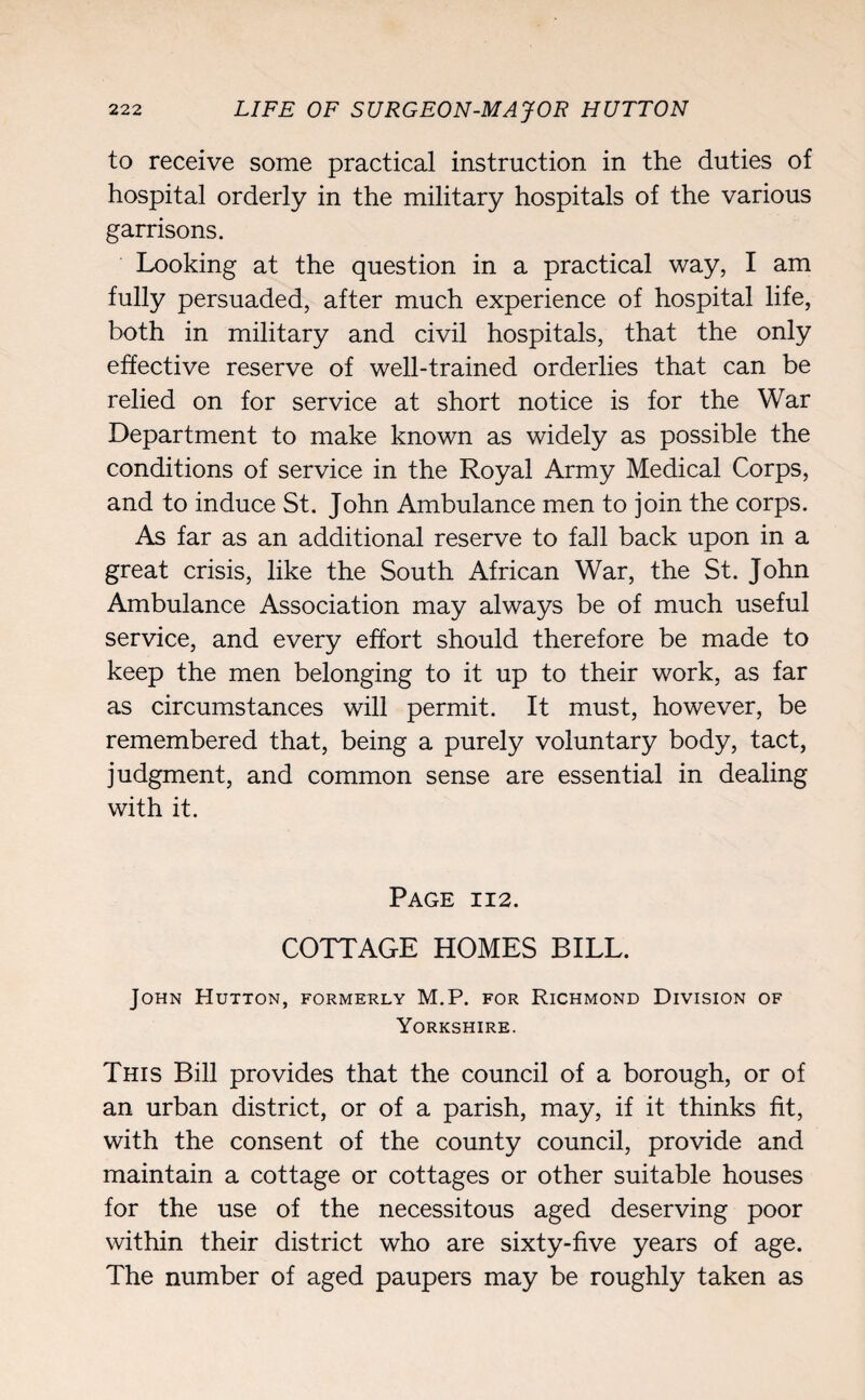 to receive some practical instruction in the duties of hospital orderly in the military hospitals of the various garrisons. Looking at the question in a practical way, I am fully persuaded, after much experience of hospital life, both in military and civil hospitals, that the only effective reserve of well-trained orderlies that can be relied on for service at short notice is for the War Department to make known as widely as possible the conditions of service in the Royal Army Medical Corps, and to induce St. John Ambulance men to join the corps. As far as an additional reserve to fall back upon in a great crisis, like the South African War, the St. John Ambulance Association may always be of much useful service, and every effort should therefore be made to keep the men belonging to it up to their work, as far as circumstances will permit. It must, however, be remembered that, being a purely voluntary body, tact, judgment, and common sense are essential in dealing with it. Page 112. COTTAGE HOMES BILL. John Hutton, formerly M.P. for Richmond Division of Yorkshire. This Bill provides that the council of a borough, or of an urban district, or of a parish, may, if it thinks fit, with the consent of the county council, provide and maintain a cottage or cottages or other suitable houses for the use of the necessitous aged deserving poor within their district who are sixty-five years of age. The number of aged paupers may be roughly taken as