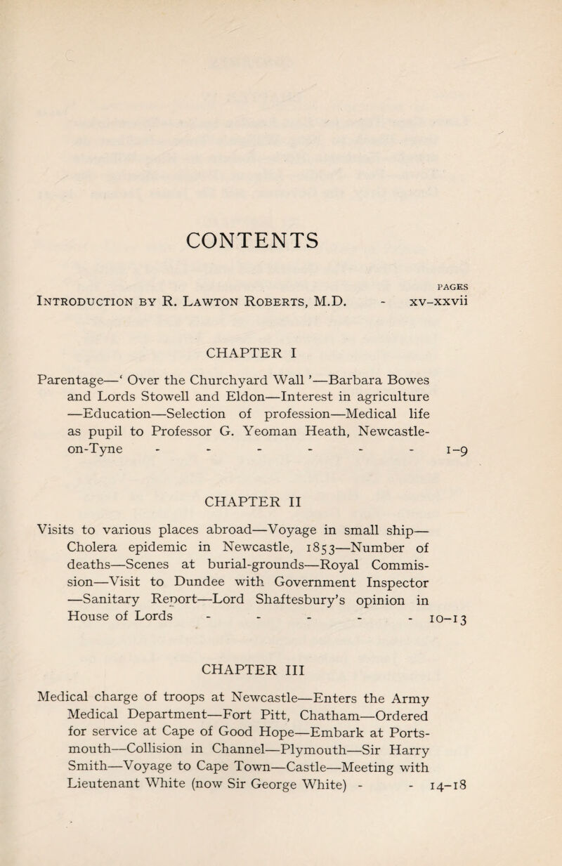 CONTENTS PAGES Introduction by R. Lawton Roberts, M.D. - xv-xxvii CHAPTER I Parentage—‘ Over the Churchyard Wall ’—Barbara Bowes and Lords Stowell and Eldon—Interest in agriculture —Education—Selection of profession—Medical life as pupil to Professor G. Yeoman Heath, Newcastle- on-Tyne - - - - - -1-9 CHAPTER II Visits to various places abroad—Voyage in small ship— Cholera epidemic in Newcastle, 1853—Number of deaths—Scenes at burial-grounds—Royal Commis¬ sion—Visit to Dundee with Government Inspector —Sanitary Report—Lord Shaftesbury’s opinion in House of Lords - - - - - I0-i3 CHAPTER III Medical charge of troops at Newcastle—Enters the Army Medical Department—Fort Pitt, Chatham—Ordered for service at Cape of Good Hope—Embark at Ports¬ mouth—Collision in Channel—Plymouth—Sir Harry Smith—Voyage to Cape Town—Castle—Meeting with Lieutenant White (now Sir George White) - - 14-18