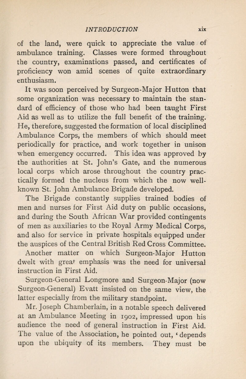 of the land, were quick to appreciate the value of ambulance training. Classes were formed throughout the country, examinations passed, and certificates of proficiency won amid scenes of quite extraordinary enthusiasm. It was soon perceived by Surgeon-Major Hutton that some organization was necessary to maintain the stan¬ dard of efficiency of those who had been taught First Aid as well as to utilize the full benefit of the training. He, therefore, suggested the formation of local disciplined Ambulance Corps, the members of which should meet periodically for practice, and work together in unison when emergency occurred. This idea was approved by the authorities at St. John’s Gate, and the numerous local corps which arose throughout the country prac¬ tically formed the nucleus from which the now well- known St. John Ambulance Brigade developed. The Brigade constantly supplies trained bodies of men and nurses for First Aid duty on public occasions, and during the South African War provided contingents of men as auxiliaries to the Royal Army Medical Corps, and also for service in private hospitals equipped under the auspices of the Central British Red Cross Committee. Another matter on which Surgeon-Major Hutton dwelt with greaf emphasis was the need for universal instruction in First Aid. Surgeon-General Longmore and Surgeon-Major (now Surgeon-General) Evatt insisted on the same view, the latter especially from the military standpoint. Mr. Joseph Chamberlain, in a notable speech delivered at an Ambulance Meeting in 1902, impressed upon his audience the need of general instruction in First Aid. The value of the Association, he pointed out, ‘ depends upon the ubiquity of its members. They must be