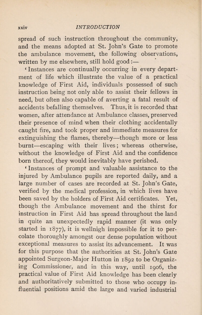 spread of such instruction throughout the community, and the means adopted at St. John’s Gate to promote the ambulance movement, the following observations, written by me elsewhere, still hold good :— ‘ Instances are continually occurring in every depart¬ ment of life which illustrate the value of a practical knowledge of First Aid, individuals possessed of such instruction being not only able to assist their fellows in need, but often also capable of averting a fatal result of accidents befalling themselves. Thus, it is recorded that women, after attendance at Ambulance classes, preserved their presence of mind when their clothing accidentally caught fire, and took proper and immediate measures for extinguishing the flames, thereby—though more or less burnt—escaping with their lives; whereas otherwise, without the knowledge of First Aid and the confidence born thereof, they would inevitably have perished. ‘ Instances of prompt and valuable assistance to the injured by Ambulance pupils are reported daily, and a large number of cases are recorded at St. John’s Gate, verified by the medical profession, in which lives have been saved by the holders of First Aid certificates. Yet, though the Ambulance movement and the thirst for instruction in First Aid has spread throughout the land in quite an unexpectedly rapid manner (it was only started in 1877), it is wellnigh impossible for it to per¬ colate thoroughly amongst our dense population without exceptional measures to assist its advancement. It was for this purpose that the authorities at St. John’s Gate appointed Surgeon-Major Hutton in 1892 to be Organiz¬ ing Commissioner, and in this way, until 1906, the practical value of First Aid knowledge has been clearly and authoritatively submitted to those who occupy in¬ fluential positions amid the large and varied industrial