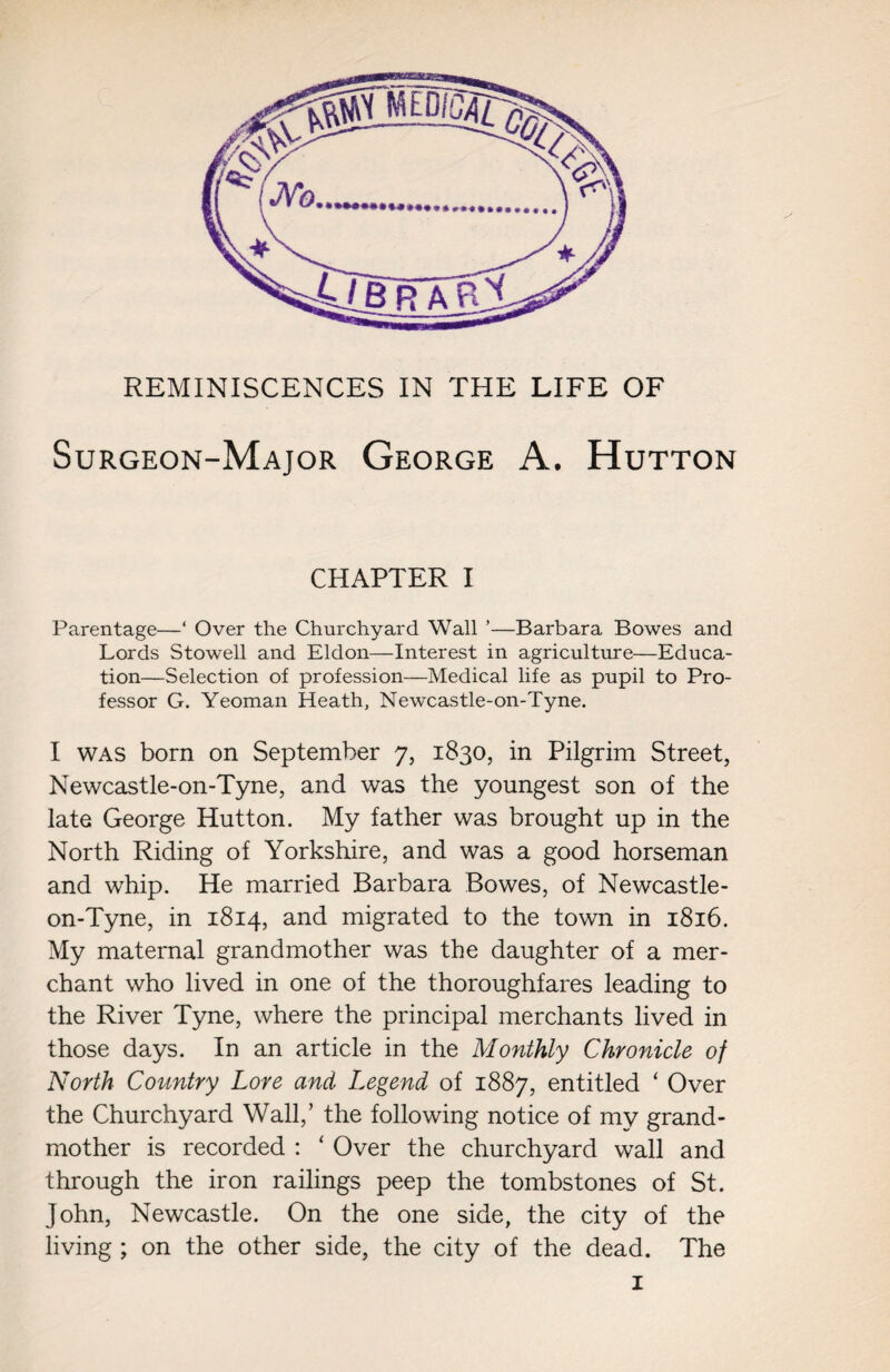 REMINISCENCES IN THE LIFE OF Surgeon-Major George A. Hutton CHAPTER I Parentage—‘ Over the Churchyard Wall ’—Barbara Bowes and Lords Stowell and Eldon—Interest in agriculture—Educa¬ tion—Selection of profession—Medical life as pupil to Pro¬ fessor G. Yeoman Heath, Newcastle-on-Tyne. I was born on September 7, 1830, in Pilgrim Street, Newcastle-on-Tyne, and was the youngest son of the late George Hutton. My father was brought up in the North Riding of Yorkshire, and was a good horseman and whip. He married Barbara Bowes, of Newcastle- on-Tyne, in 1814, and migrated to the town in 1816. My maternal grandmother was the daughter of a mer¬ chant who lived in one of the thoroughfares leading to the River Tyne, where the principal merchants lived in those days. In an article in the Monthly Chronicle of North Country Lore and Legend of 1887, entitled ‘ Over the Churchyard Wall,’ the following notice of my grand¬ mother is recorded : ‘ Over the churchyard wall and through the iron railings peep the tombstones of St. John, Newcastle. On the one side, the city of the living ; on the other side, the city of the dead. The