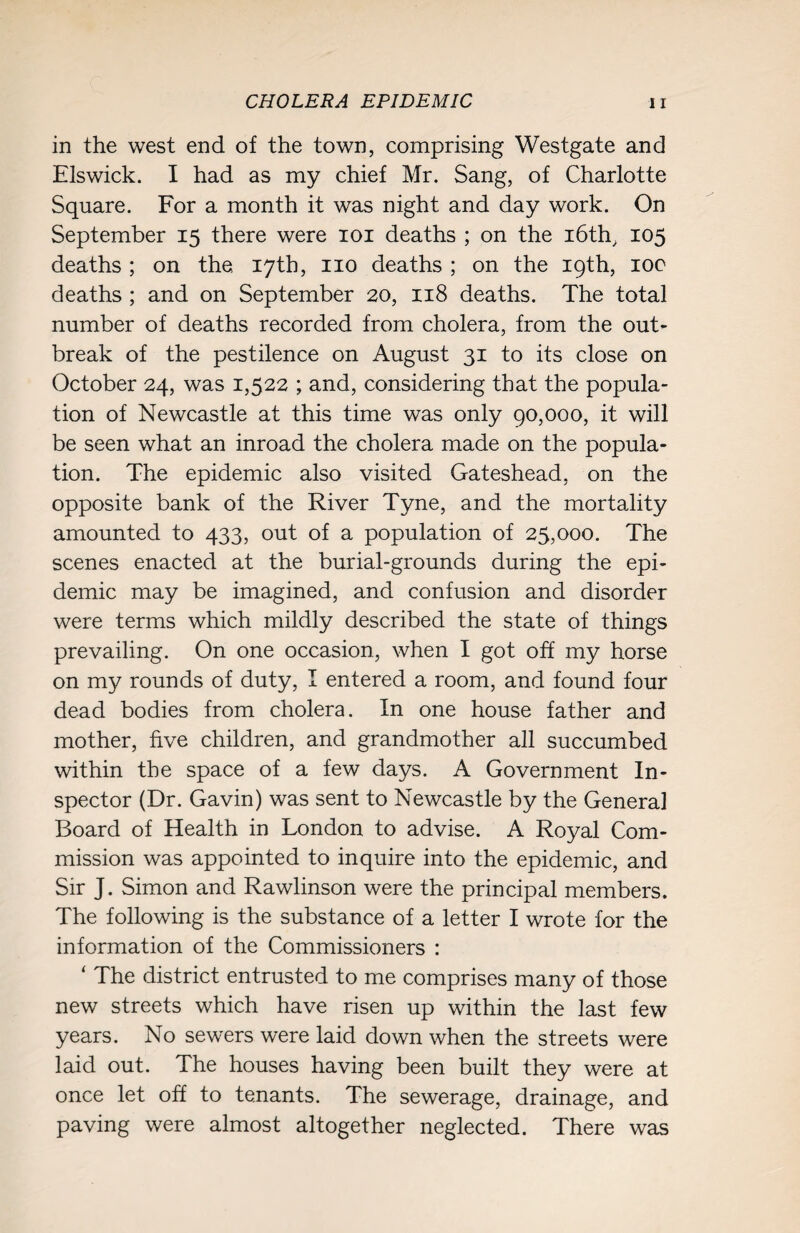 in the west end of the town, comprising Westgate and Elswick. I had as my chief Mr. Sang, of Charlotte Square. For a month it was night and day work. On September 15 there were 101 deaths ; on the 16th, 105 deaths ; on the 17th, no deaths ; on the 19th, 100 deaths ; and on September 20, 118 deaths. The total number of deaths recorded from cholera, from the out¬ break of the pestilence on August 31 to its close on October 24, was 1,522 ; and, considering that the popula¬ tion of Newcastle at this time was only 90,000, it will be seen what an inroad the cholera made on the popula¬ tion. The epidemic also visited Gateshead, on the opposite bank of the River Tyne, and the mortality amounted to 433, out of a population of 25,000. The scenes enacted at the burial-grounds during the epi¬ demic may be imagined, and confusion and disorder were terms which mildly described the state of things prevailing. On one occasion, when I got off my horse on my rounds of duty, I entered a room, and found four dead bodies from cholera. In one house father and mother, five children, and grandmother all succumbed within the space of a few days. A Government In¬ spector (Dr. Gavin) was sent to Newcastle by the General Board of Health in London to advise. A Royal Com¬ mission was appointed to inquire into the epidemic, and Sir J. Simon and Rawlinson were the principal members. The following is the substance of a letter I wrote for the information of the Commissioners : ‘ The district entrusted to me comprises many of those new streets which have risen up within the last few years. No sewers were laid down when the streets were laid out. The houses having been built they were at once let off to tenants. The sewerage, drainage, and paving were almost altogether neglected. There was