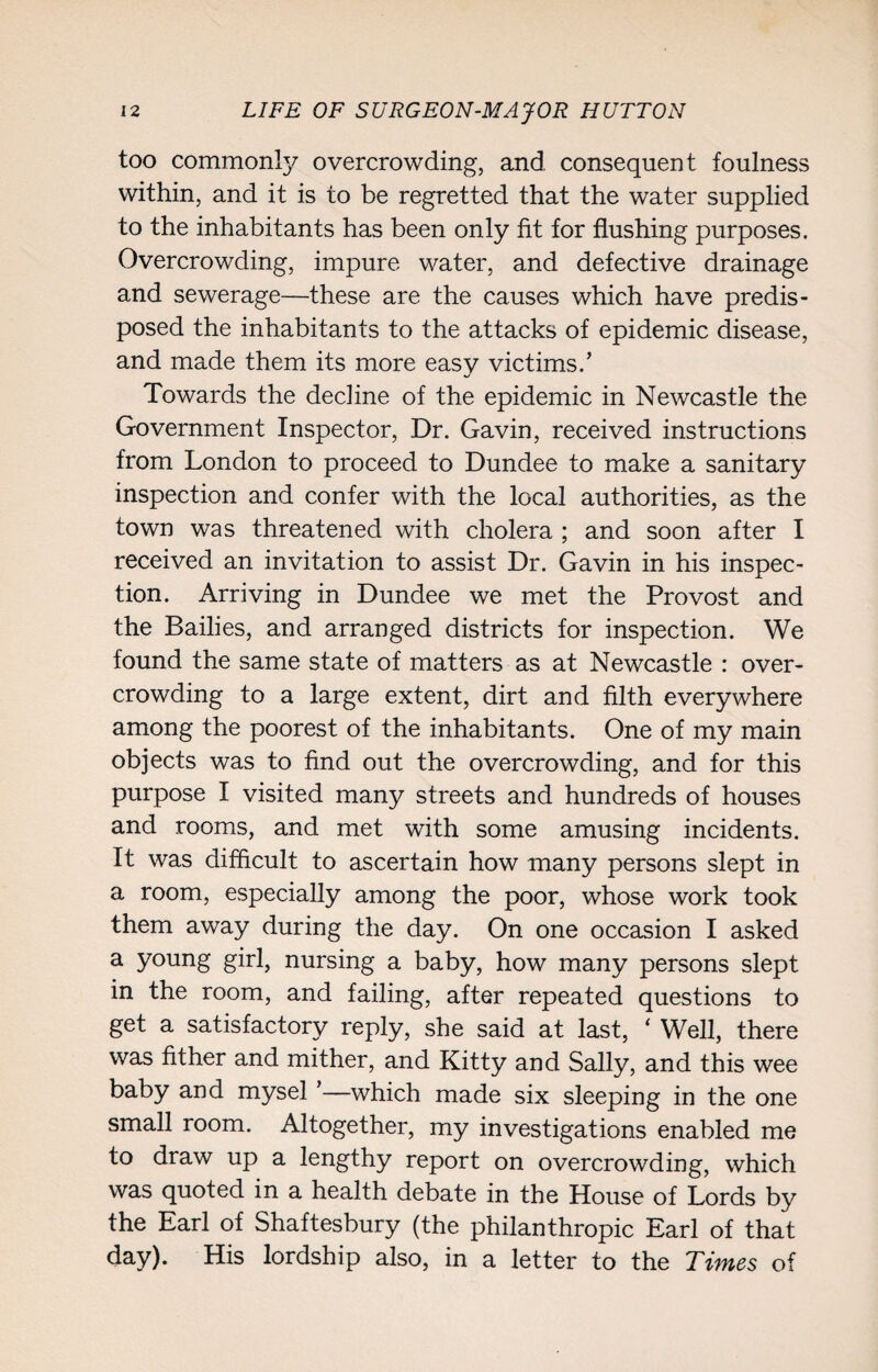 too commonly overcrowding, and consequent foulness within, and it is to be regretted that the water supplied to the inhabitants has been only fit for flushing purposes. Overcrowding, impure water, and defective drainage and sewerage—these are the causes which have predis¬ posed the inhabitants to the attacks of epidemic disease, and made them its more easy victims.’ Towards the decline of the epidemic in Newcastle the Government Inspector, Dr. Gavin, received instructions from London to proceed to Dundee to make a sanitary inspection and confer with the local authorities, as the town was threatened with cholera ; and soon after I received an invitation to assist Dr. Gavin in his inspec¬ tion. Arriving in Dundee we met the Provost and the Bailies, and arranged districts for inspection. We found the same state of matters as at Newcastle : over¬ crowding to a large extent, dirt and filth everywhere among the poorest of the inhabitants. One of my main objects was to find out the overcrowding, and for this purpose I visited many streets and hundreds of houses and rooms, and met with some amusing incidents. It was difficult to ascertain how many persons slept in a room, especially among the poor, whose work took them away during the day. On one occasion I asked a young girl, nursing a baby, how many persons slept in the room, and failing, after repeated questions to get a satisfactory reply, she said at last, ‘ Well, there was fither and mither, and Kitty and Sally, and this wee baby and mysel ’—which made six sleeping in the one small room. Altogether, my investigations enabled me to draw up a lengthy report on overcrowding, which was quoted in a health debate in the House of Lords by the Earl of Shaftesbury (the philanthropic Earl of that day). His lordship also, in a letter to the Times of