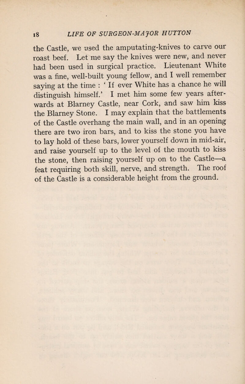 the Castle, we used the amputating-knives to carve our roast beef. Let me say the knives were new, and never had been used in surgical practice. Lieutenant White was a fine, well-built young fellow, and I well remember saying at the time : ‘ If ever White has a chance he will distinguish himself.’ I met him some few years after¬ wards at Blarney Castle, near Cork, and saw him kiss the Blarney Stone. I may explain that the battlements of the Castle overhang the main wall, and in an opening there are two iron bars, and to kiss the stone you have to lay hold of these bars, lower yourself down in mid-air, and raise yourself up to the level of the mouth to kiss the stone, then raising yourself up on to the Castle—a feat requiring both skill, nerve, and strength. The roof of the Castle is a considerable height from the ground.