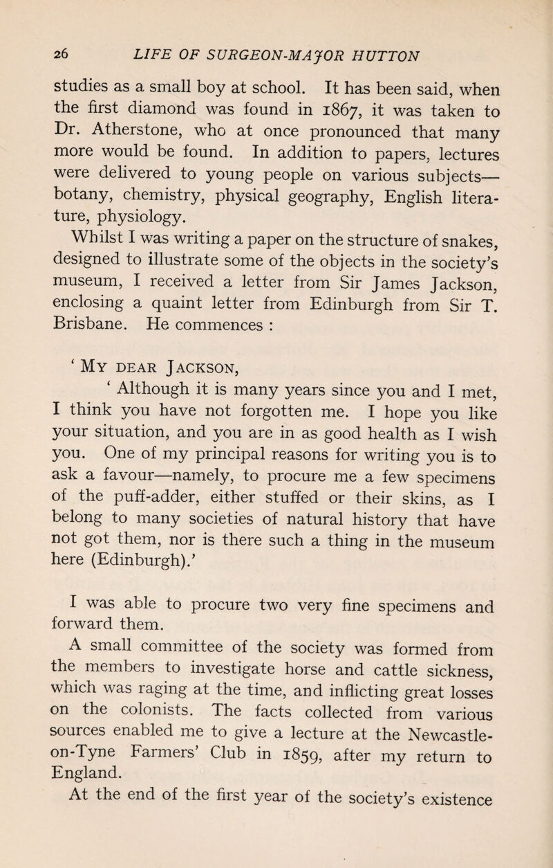 studies as a small boy at school. It has been said, when the first diamond was found in 1867, it was taken to Dr. Atherstone, who at once pronounced that many more would be found. In addition to papers, lectures were delivered to young people on various subjects— botany, chemistry, physical geography, English litera¬ ture, physiology. Whilst I was writing a paper on the structure of snakes, designed to illustrate some of the objects in the society’s museum, I received a letter from Sir James Jackson, enclosing a quaint letter from Edinburgh from Sir T. Brisbane. He commences : ‘ My dear Jackson, ‘ Although it is many years since you and I met, I think you have not forgotten me. I hope you like your situation, and you are in as good health as I wish you. One of my principal reasons for writing you is to ask a favour—namely, to procure me a few specimens of the puff-adder, either stuffed or their skins, as I belong to many societies of natural history that have not got them, nor is there such a thing in the museum here (Edinburgh).’ I was able to procure two very fine specimens and forward them. A small committee of the society was formed from the members to investigate horse and cattle sickness, which was raging at the time, and inflicting great losses on the colonists. The facts collected from various sources enabled me to give a lecture at the Newcastle- on-Tyne Farmers’ Club in 1859, after my return to England. At the end of the first year of the society’s existence