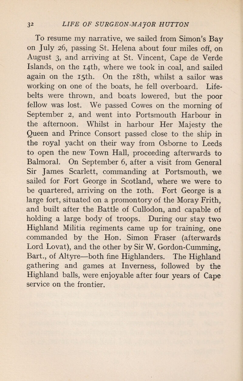 To resume my narrative, we sailed from Simon’s Bay on July 26, passing St. Helena about four miles off, on August 3, and arriving at St. Vincent, Cape de Verde Islands, on the 14th, where we took in coal, and sailed again on the 15th. On the 18th, whilst a sailor was working on one of the boats, he fell overboard. Life¬ belts were thrown, and boats lowered, but the poor fellow was lost. We passed Cowes on the morning of September 2, and went into Portsmouth Harbour in the afternoon. Whilst in harbour Her Majesty the Queen and Prince Consort passed close to the ship in the royal yacht on their way from Osborne to Leeds to open the new Town Hall, proceeding afterwards to Balmoral. On September 6, after a visit from General Sir James Scarlett, commanding at Portsmouth, we sailed for Fort George in Scotland, where we were to be quartered, arriving on the 10th. Fort George is a large fort, situated on a promontory of the Moray Frith, and built after the Battle of Cullodon, and capable of holding a large body of troops. During our stay two Highland Militia regiments came up for training, one commanded by the Hon. Simon Fraser (afterwards Lord Lovat), and the other by Sir W. Gordon-Cumming, Bart., of Altyre—both fine Highlanders. The Highland gathering and games at Inverness, followed by the Highland balls, were enjoyable after four years of Cape service on the frontier.