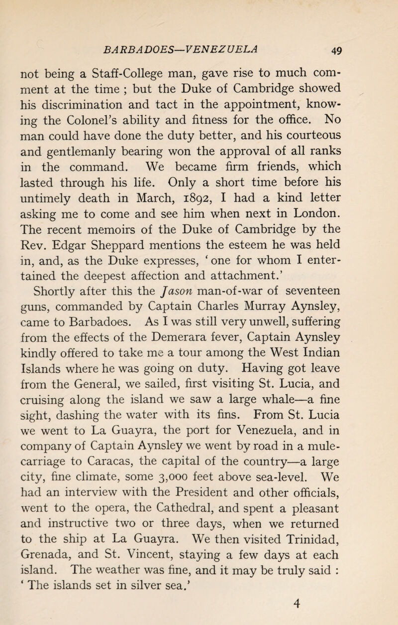not being a Staff-College man, gave rise to much com¬ ment at the time ; but the Duke of Cambridge showed his discrimination and tact in the appointment, know¬ ing the Colonel’s ability and fitness for the office. No man could have done the duty better, and his courteous and gentlemanly bearing won the approval of all ranks in the command. We became firm friends, which lasted through his life. Only a short time before his untimely death in March, 1892, I had a kind letter asking me to come and see him when next in London. The recent memoirs of the Duke of Cambridge by the Rev. Edgar Sheppard mentions the esteem he was held in, and, as the Duke expresses, ‘ one for whom I enter¬ tained the deepest affection and attachment.’ Shortly after this the Jason man-of-war of seventeen guns, commanded by Captain Charles Murray Aynsley, came to Barbadoes. As I was still very unwell, suffering from the effects of the Demerara fever, Captain Aynsley kindly offered to take me a tour among the West Indian Islands where he was going on duty. Having got leave from the General, we sailed, first visiting St. Lucia, and cruising along the island we saw a large whale—a fine sight, dashing the water with its fins. From St. Lucia we went to La Guayra, the port for Venezuela, and in company of Captain Aynsley we went by road in a mule- carriage to Caracas, the capital of the country—a large city, fine climate, some 3,000 feet above sea-level. We had an interview with the President and other officials, went to the opera, the Cathedral, and spent a pleasant and instructive two or three days, when we returned to the ship at La Guayra. We then visited Trinidad, Grenada, and St. Vincent, staying a few days at each island. The weather was fine, and it may be truly said : ‘ The islands set in silver sea.’ 4
