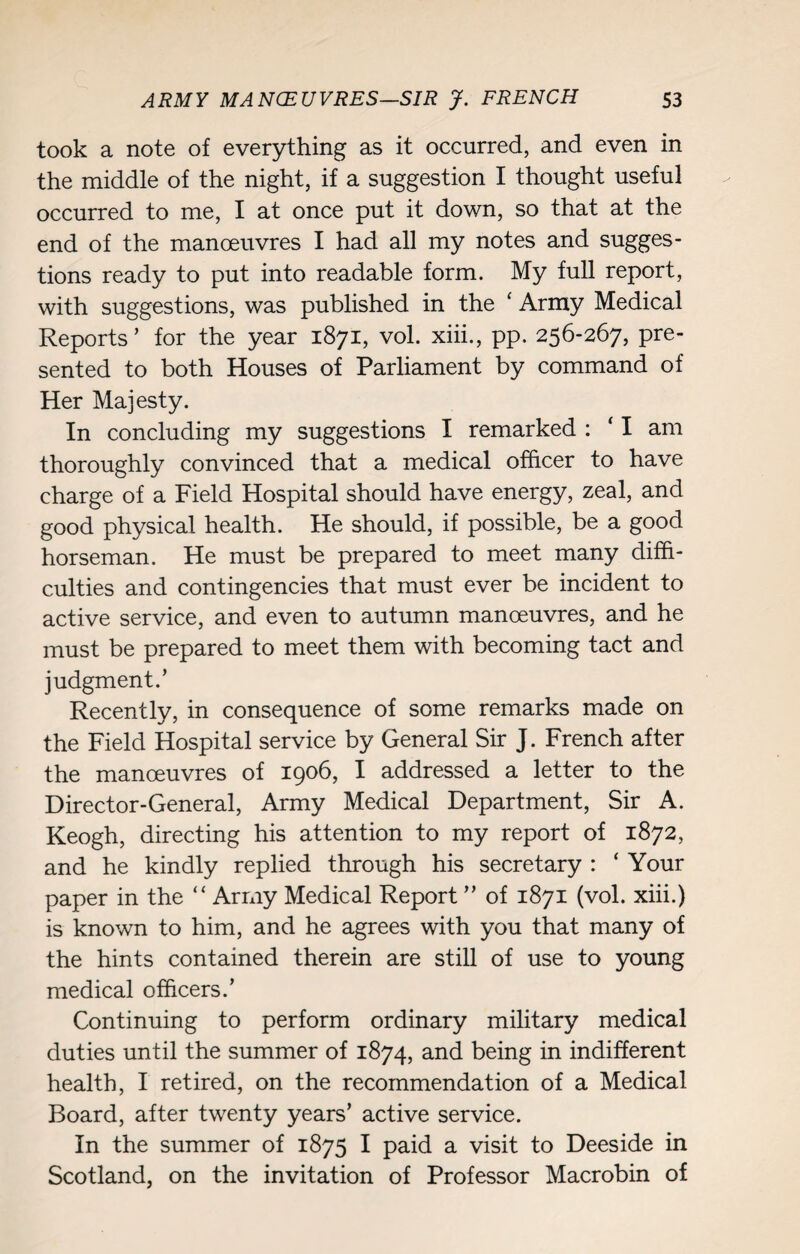 took a note of everything as it occurred, and even in the middle of the night, if a suggestion I thought useful occurred to me, I at once put it down, so that at the end of the manoeuvres I had all my notes and sugges¬ tions ready to put into readable form. My full report, with suggestions, was published in the ‘ Army Medical Reports’ for the year 1871, vol. xiii., pp. 256-267, pre¬ sented to both Houses of Parliament by command of Her Majesty. In concluding my suggestions I remarked : ‘ I am thoroughly convinced that a medical officer to have charge of a Field Hospital should have energy, zeal, and good physical health. He should, if possible, be a good horseman. He must be prepared to meet many diffi¬ culties and contingencies that must ever be incident to active service, and even to autumn manoeuvres, and he must be prepared to meet them with becoming tact and judgment.’ Recently, in consequence of some remarks made on the Field Hospital service by General Sir J. French after the manoeuvres of 1906, I addressed a letter to the Director-General, Army Medical Department, Sir A. Keogh, directing his attention to my report of 1872, and he kindly replied through his secretary : ‘ Your paper in the “ Army Medical Report ” of 1871 (vol. xiii.) is known to him, and he agrees with you that many of the hints contained therein are still of use to young medical officers.’ Continuing to perform ordinary military medical duties until the summer of 1874, and being in indifferent health, I retired, on the recommendation of a Medical Board, after twenty years’ active service. In the summer of 1875 I paid a visit to Deeside in Scotland, on the invitation of Professor Macrobin of