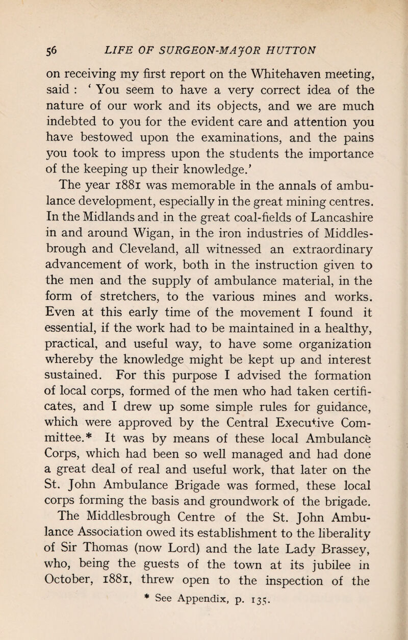 on receiving my first report on the Whitehaven meeting, said : ‘You seem to have a very correct idea of the nature of our work and its objects, and we are much indebted to you for the evident care and attention you have bestowed upon the examinations, and the pains you took to impress upon the students the importance of the keeping up their knowledge.’ The year 1881 was memorable in the annals of ambu¬ lance development, especially in the great mining centres. In the Midlands and in the great coal-fields of Lancashire in and around Wigan, in the iron industries of Middles¬ brough and Cleveland, all witnessed an extraordinary advancement of work, both in the instruction given to the men and the supply of ambulance material, in the form of stretchers, to the various mines and works. Even at this early time of the movement I found it essential, if the work had to be maintained in a healthy, practical, and useful way, to have some organization whereby the knowledge might be kept up and interest sustained. For this purpose I advised the formation of local corps, formed of the men who had taken certifi¬ cates, and I drew up some simple rules for guidance, which were approved by the Central Executive Com¬ mittee.* It was by means of these local Ambulance Corps, which had been so well managed and had done a great deal of real and useful work, that later on the St. John Ambulance Brigade was formed, these local corps forming the basis and groundwork of the brigade. The Middlesbrough Centre of the St. John Ambu¬ lance Association owed its establishment to the liberality of Sir Thomas (now Lord) and the late Lady Brassey, who, being the guests of the town at its jubilee in October, 1881, threw open to the inspection of the * See Appendix, p. 135.