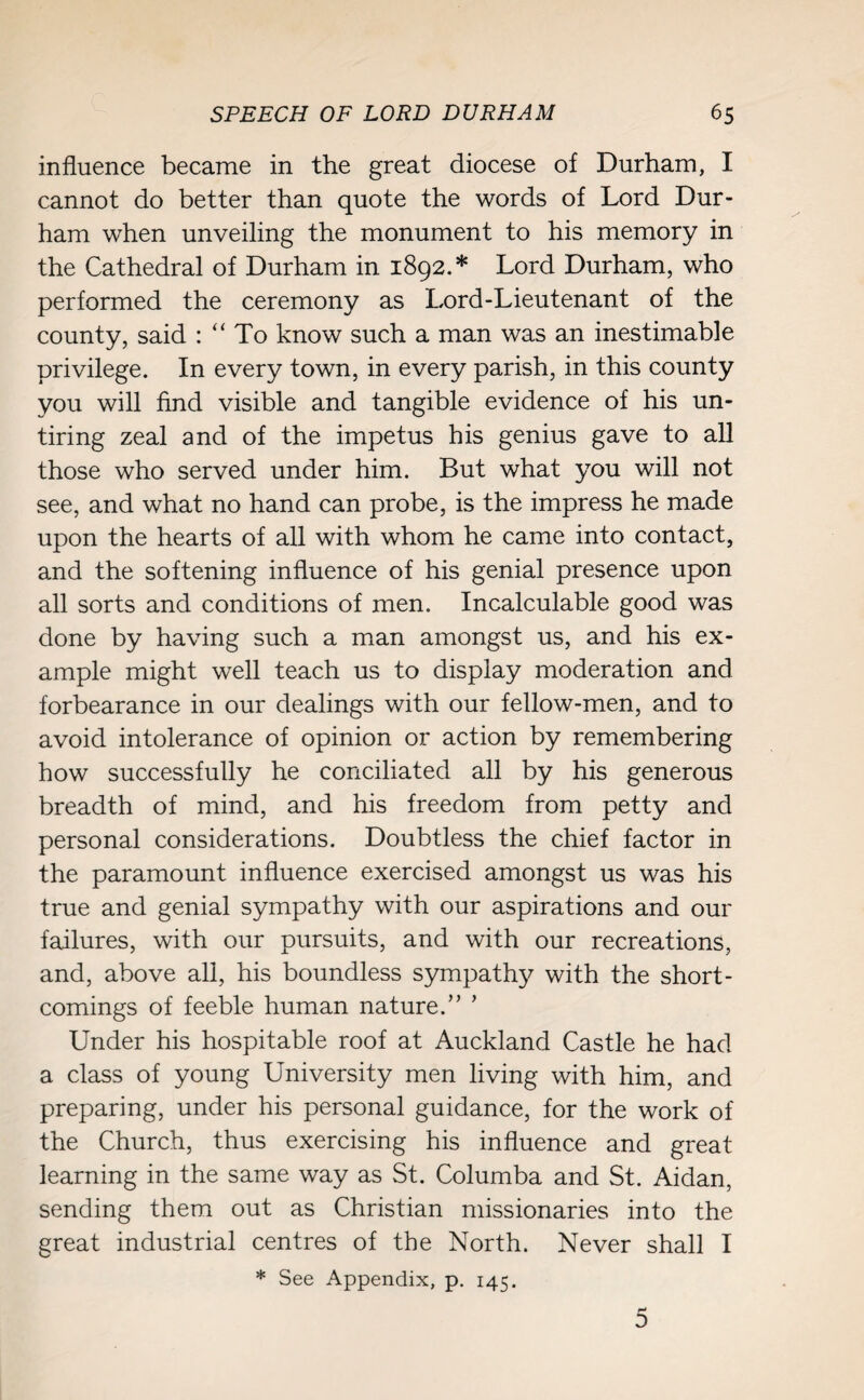 influence became in the great diocese of Durham, I cannot do better than quote the words of Lord Dur¬ ham when unveiling the monument to his memory in the Cathedral of Durham in 1892.* Lord Durham, who performed the ceremony as Lord-Lieutenant of the county, said : “ To know such a man was an inestimable privilege. In every town, in every parish, in this county you will find visible and tangible evidence of his un¬ tiring zeal and of the impetus his genius gave to all those who served under him. But what you will not see, and what no hand can probe, is the impress he made upon the hearts of all with whom he came into contact, and the softening influence of his genial presence upon all sorts and conditions of men. Incalculable good was done by having such a man amongst us, and his ex¬ ample might well teach us to display moderation and forbearance in our dealings with our fellow-men, and to avoid intolerance of opinion or action by remembering how successfully he conciliated all by his generous breadth of mind, and his freedom from petty and personal considerations. Doubtless the chief factor in the paramount influence exercised amongst us was his true and genial sympathy with our aspirations and our failures, with our pursuits, and with our recreations, and, above all, his boundless sympathy with the short¬ comings of feeble human nature.” ’ Under his hospitable roof at Auckland Castle he had a class of young University men living with him, and preparing, under his personal guidance, for the work of the Church, thus exercising his influence and great learning in the same way as St. Columba and St. Aidan, sending them out as Christian missionaries into the great industrial centres of the North. Never shall I * See Appendix, p. 145. 5