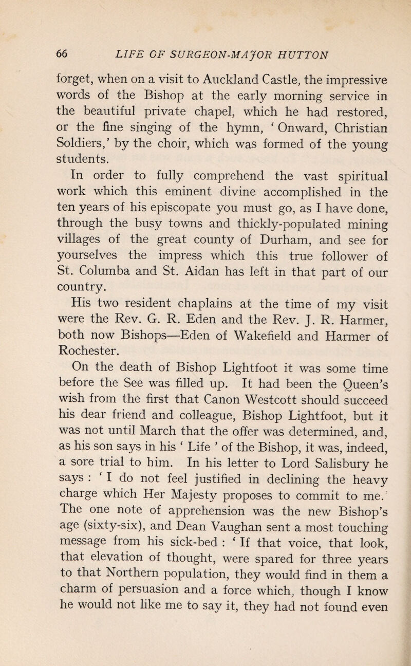 forget, when on a visit to Auckland Castle, the impressive words of the Bishop at the early morning service in the beautiful private chapel, which he had restored, or the fine singing of the hymn, ‘ Onward, Christian Soldiers/ by the choir, which was formed of the young students. In order to fully comprehend the vast spiritual work which this eminent divine accomplished in the ten years of his episcopate you must go, as I have done, through the busy towns and thickly-populated mining villages of the great county of Durham, and see for yourselves the impress which this true follower of St. Columba and St. Aidan has left in that part of our country. His two resident chaplains at the time of my visit were the Rev. G. R. Eden and the Rev. J. R. Harmer, both now Bishops—Eden of Wakefield and Harmer of Rochester. On the death of Bishop Lightfoot it was some time before the See was filled up. It had been the Queen’s wish from the first that Canon Westcott should succeed his dear friend and colleague, Bishop Lightfoot, but it was not until March that the offer was determined, and, as his son says in his ‘ Life ’ of the Bishop, it was, indeed, a sore trial to him. In his letter to Lord Salisbury he says : ‘ I do not feel justified in declining the heavy charge which Her Majesty proposes to commit to me.: The one note of apprehension was the new Bishop’s age (sixty-six), and Dean Vaughan sent a most touching message from his sick-bed : ‘ If that voice, that look, that elevation of thought, were spared for three years to that Northern population, they would find in them a charm of persuasion and a force which, though I know he would not like me to say it, they had not found even