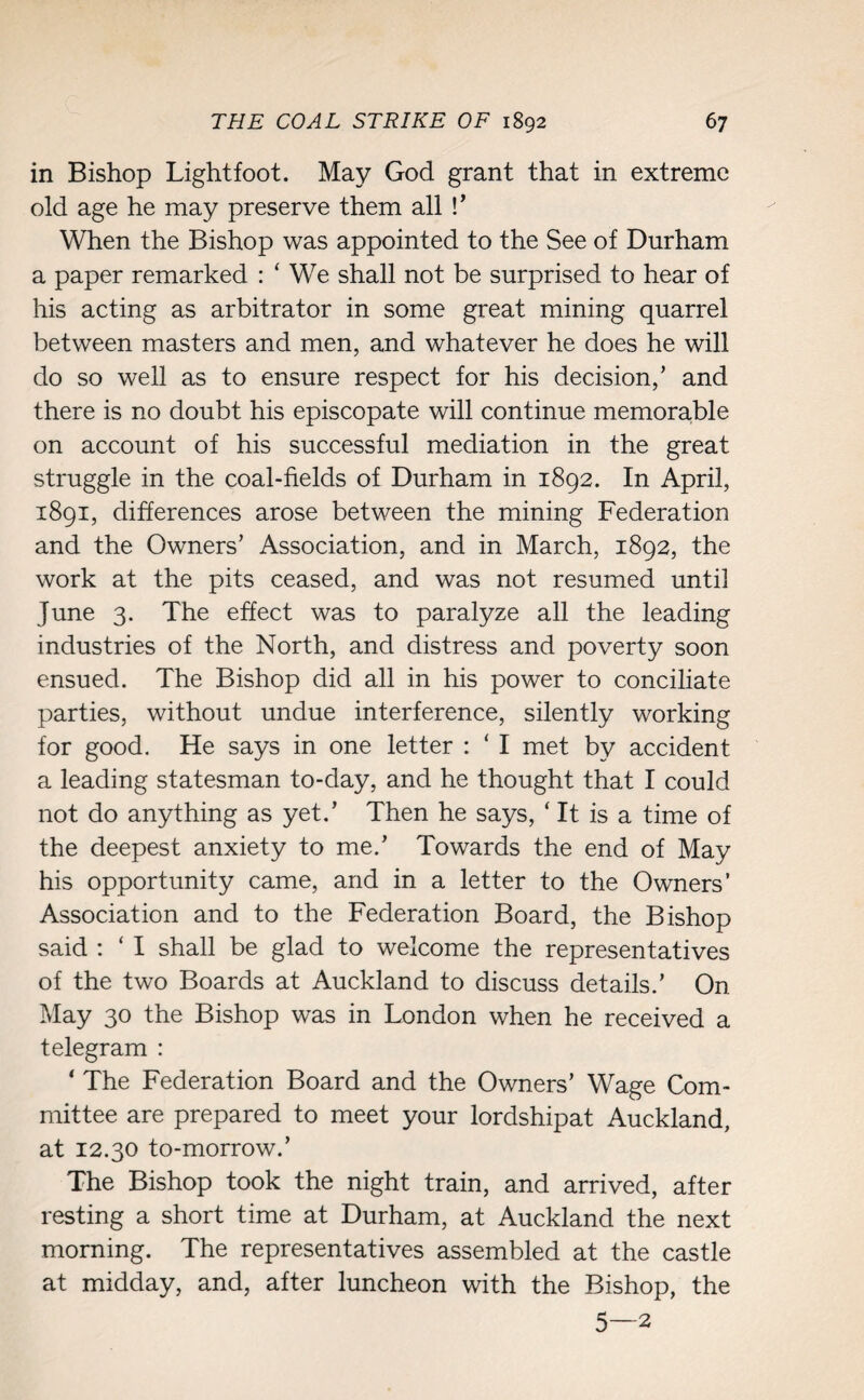 in Bishop Lightfoot. May God grant that in extreme old age he may preserve them all !’ When the Bishop was appointed to the See of Durham a paper remarked : ‘ We shall not be surprised to hear of his acting as arbitrator in some great mining quarrel between masters and men, and whatever he does he will do so well as to ensure respect for his decision/ and there is no doubt his episcopate will continue memorable on account of his successful mediation in the great struggle in the coal-fields of Durham in 1892. In April, 1891, differences arose between the mining Federation and the Owners’ Association, and in March, 1892, the work at the pits ceased, and was not resumed until June 3. The effect was to paralyze all the leading industries of the North, and distress and poverty soon ensued. The Bishop did all in his power to conciliate parties, without undue interference, silently working for good. He says in one letter : ‘ I met by accident a leading statesman to-day, and he thought that I could not do anything as yet.’ Then he says, ‘ It is a time of the deepest anxiety to me.’ Towards the end of May his opportunity came, and in a letter to the Owners’ Association and to the Federation Board, the Bishop said : ‘ I shall be glad to welcome the representatives of the two Boards at Auckland to discuss details.’ On May 30 the Bishop was in London when he received a telegram : ‘ The Federation Board and the Owners’ Wage Com¬ mittee are prepared to meet your lordshipat Auckland, at 12.30 to-morrow.’ The Bishop took the night train, and arrived, after resting a short time at Durham, at Auckland the next morning. The representatives assembled at the castle at midday, and, after luncheon with the Bishop, the 5—2