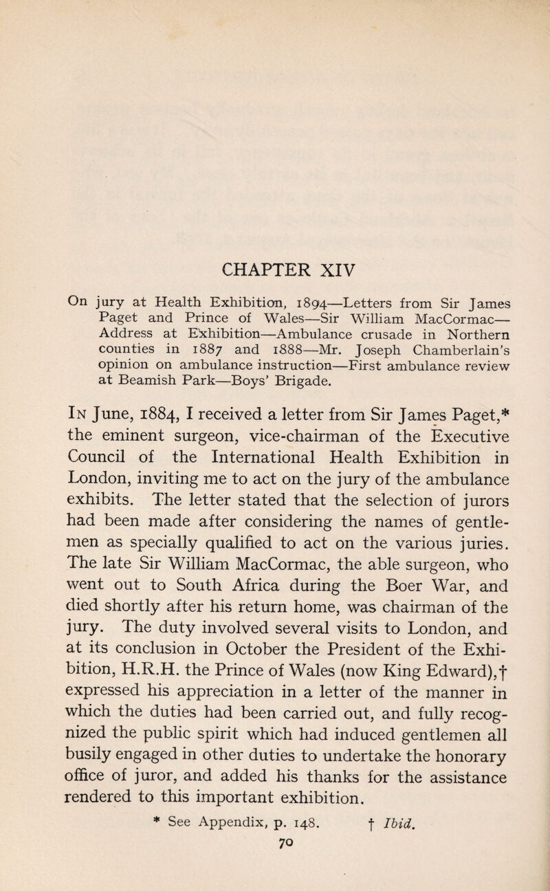 On jury at Health Exhibition, 1894—Letters from Sir James Paget and Prince of Wales—Sir William MacCormac— Address at Exhibition—Ambulance crusade in Northern counties in 1887 and 1888—Mr. Joseph Chamberlain’s opinion on ambulance instruction—First ambulance review at Beamish Park—Boys’ Brigade. In June, 1884, I received a letter from Sir James Paget,* the eminent surgeon, vice-chairman of the Executive Council of the International Health Exhibition in London, inviting me to act on the jury of the ambulance exhibits. The letter stated that the selection of jurors had been made after considering the names of gentle¬ men as specially qualified to act on the various juries. The late Sir William MacCormac, the able surgeon, who went out to South Africa during the Boer War, and died shortly after his return home, was chairman of the jury. The duty involved several visits to London, and at its conclusion in October the President of the Exhi¬ bition, H.R.H. the Prince of Wales (now King Edward),f expressed his appreciation in a letter of the manner in which the duties had been carried out, and fully recog¬ nized the public spirit which had induced gentlemen all busily engaged in other duties to undertake the honorary office of juror, and added his thanks for the assistance rendered to this important exhibition. * See Appendix, p. 148. f Ibid.