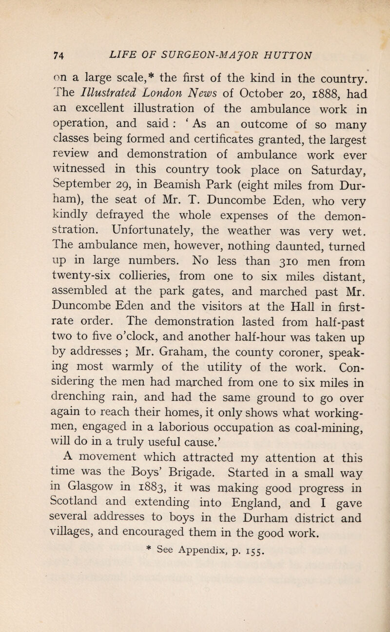 on a large scale,* the first of the kind in the country. The Illustrated London News of October 20, 1888, had an excellent illustration of the ambulance work in operation, and said : ‘As an outcome of so many classes being formed and certificates granted, the largest review and demonstration of ambulance work ever witnessed in this country took place on Saturday, September 29, in Beamish Park (eight miles from Dur- nam), the seat of Mr. T. Duncombe Eden, who very kindly defrayed the whole expenses of the demon¬ stration. Unfortunately, the weather was very wet. The ambulance men, however, nothing daunted, turned up in large numbers. No less than 310 men from twenty-six collieries, from one to six miles distant, assembled at the park gates, and marched past Mr. Duncombe Eden and the visitors at the Hall in first- rate order. The demonstration lasted from half-past two to five o’clock, and another half-hour was taken up by addresses ; Mr. Graham, the county coroner, speak¬ ing most warmly of the utility of the work. Con¬ sidering the men had marched from one to six miles in drenching rain, and had the same ground to go over again to reach their homes, it only shows what working¬ men, engaged in a laborious occupation as coal-mining, will do in a truly useful cause.’ A movement which attracted my attention at this time was the Boys’ Brigade. Started in a small way in Glasgow in 1883, it was making good progress in Scotland and extending into England, and I gave several addresses to boys in the Durham district and villages, and encouraged them in the good work.