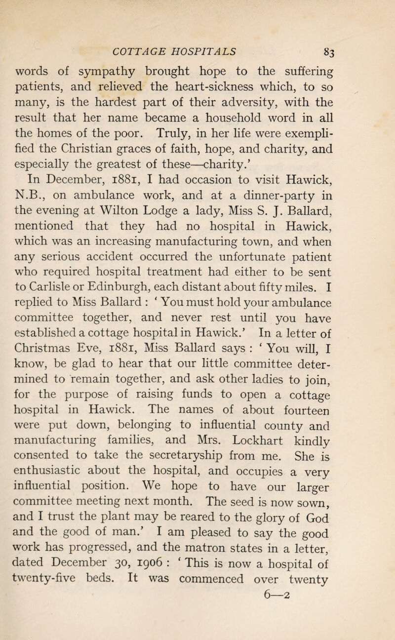 words of sympathy brought hope to the suffering patients, and relieved the heart-sickness which, to so many, is the hardest part of their adversity, with the result that her name became a household word in all the homes of the poor. Truly, in her life were exempli¬ fied the Christian graces of faith, hope, and charity, and especially the greatest of these—charity.’ In December, 1881, I had occasion to visit Hawick, N.B., on ambulance work, and at a dinner-party in the evening at Wilton Lodge a lady, Miss S. J. Ballard, mentioned that they had no hospital in Hawick, which was an increasing manufacturing town, and when any serious accident occurred the unfortunate patient who required hospital treatment had either to be sent to Carlisle or Edinburgh, each distant about fifty miles. I replied to Miss Ballard : ‘ You must hold your ambulance committee together, and never rest until you have established a cottage hospital in Hawick.’ In a letter of Christmas Eve, 1881, Miss Ballard says : ‘ You will, I know, be glad to hear that our little committee deter¬ mined to remain together, and ask other ladies to join, for the purpose of raising funds to open a cottage hospital in Hawick. The names of about fourteen were put down, belonging to influential county and manufacturing families, and Mrs. Lockhart kindly consented to take the secretaryship from me. She is enthusiastic about the hospital, and occupies a very influential position. We hope to have our larger committee meeting next month. The seed is now sown, and I trust the plant may be reared to the glory of God and the good of man.’ I am pleased to say the good work has progressed, and the matron states in a letter, dated December 30, 1906 : ‘ This is now a hospital of twenty-five beds. It was commenced over twenty 6—2