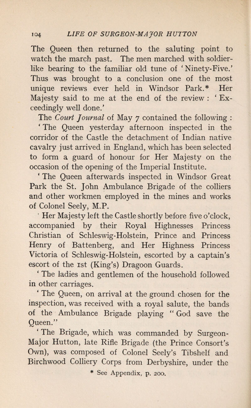 The Queen then returned to the saluting point to watch the march past. The men marched with soldier¬ like bearing to the familiar old tune of ‘ Ninety-Five.’ Thus was brought to a conclusion one of the most unique reviews ever held in Windsor Park.* Her Majesty said to me at the end of the review : ‘ Ex¬ ceedingly well done.’ The Court Journal of May 7 contained the following : ‘ The Queen yesterday afternoon inspected in the corridor of the Castle the detachment of Indian native cavalry just arrived in England, which has been selected to form a guard of honour for Her Majesty on the occasion of the opening of the Imperial Institute. ‘ The Queen afterwards inspected in Windsor Great Park the St. John Ambulance Brigade of the colliers and other workmen employed in the mines and works of Colonel Seely, M.P. ' Her Majesty left the Castle shortly before five o'clock, accompanied by their Royal Highnesses Princess Christian of Schleswig-Holstein, Prince and Princess Henry of Battenberg, and Her Highness Princess Victoria of Schleswig-Holstein, escorted by a captain’s escort of the 1st (King’s) Dragoon Guards. ‘ The ladies and gentlemen of the household followed in other carriages. ‘ The Queen, on arrival at the ground chosen for the inspection, was received with a royal salute, the bands of the Ambulance Brigade playing “ God save the Queen.” ‘ The Brigade, which was commanded by Surgeon- Major Hutton, late Rifle Brigade (the Prince Consort’s Own), was composed of Colonel Seely’s Tibshelf and Birchwood Colliery Corps from Derbyshire, under the