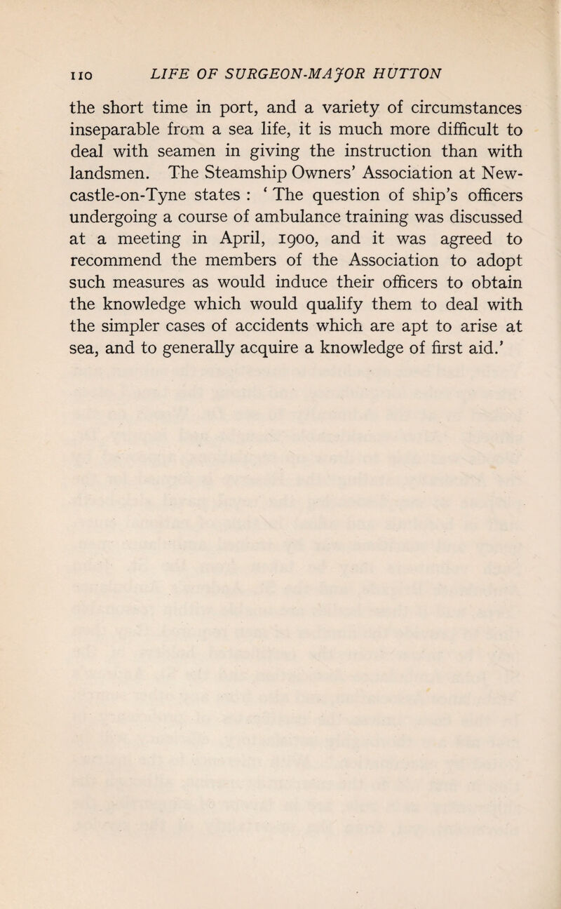 the short time in port, and a variety of circumstances inseparable from a sea life, it is much more difficult to deal with seamen in giving the instruction than with landsmen. The Steamship Owners’ Association at New- castle-on-Tyne states : ‘ The question of ship’s officers undergoing a course of ambulance training was discussed at a meeting in April, 1900, and it was agreed to recommend the members of the Association to adopt such measures as would induce their officers to obtain the knowledge which would qualify them to deal with the simpler cases of accidents which are apt to arise at sea, and to generally acquire a knowledge of first aid.’