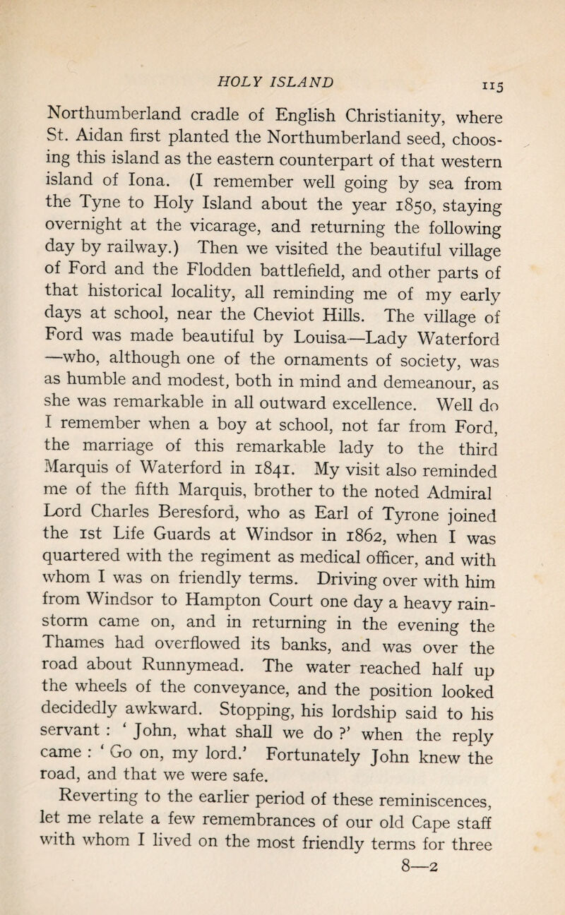 HOLY ISLAND ii5 Northumberland cradle of English Christianity, where St. Aidan first planted the Northumberland seed, choos¬ ing this island as the eastern counterpart of that western island of Iona. (i remember well going by sea from the Tyne to Holy Island about the year 1850, staying overnight at the vicarage, and returning the following day by railway.) Then we visited the beautiful village of Ford and the Flodden battlefield, and other parts of that historical locality, all reminding me of my early days at school, near the Cheviot Hills. The village of Ford was made beautiful by Louisa—Lady Waterford —who, although one of the ornaments of society, was as humble and modest, both in mind and demeanour, as she was remarkable in all outward excellence. Well do I remember when a boy at school, not far from Ford, the marriage of this remarkable lady to the third Marquis of Waterford in 1841. My visit also reminded me of the fifth Marquis, brother to the noted Admiral Lord Charles Beresford, who as Earl of Tyrone joined the 1st Life Guards at Windsor in 1862, when I was quartered with the regiment as medical officer, and with whom I was on friendly terms. Driving over with him from Windsor to Hampton Court one day a heavy rain¬ storm came on, and in returning in the evening the Thames had overflowed its banks, and was over the road about Runnymead. The water reached half up the wheels of the conveyance, and the position looked decidedly awkward. Stopping, his lordship said to his servant : ‘ John, what shall we do ?’ when the reply came : ‘ Go on, my lord.’ Fortunately John knew the road, and that we were safe. Reverting to the earlier period of these reminiscences, let me relate a few remembrances of our old Cape staff with whom I lived on the most friendly terms for three 8—2