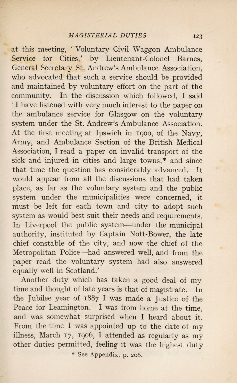 MAGISTERIAL DUTIES at this meeting, ‘ Voluntary Civil Waggon Ambulance Service for Cities/ by Lieutenant-Colonel Barnes, General Secretary St. Andrew’s Ambulance Association, who advocated that such a service should be provided and maintained by voluntary effort on the part of the community. In the discussion which followed, I said ‘ I have listened with very much interest to the paper on the ambulance service for Glasgow on the voluntary system under the St. Andrew’s Ambulance Association. At the first meeting at Ipswich in 1900, of the Navy, Army, and Ambulance Section of the British Medical Association, I read a paper on invalid transport of the sick and injured in cities and large towns,* and since that time the question has considerably advanced. It would appear from all the discussions that had taken place, as far as the voluntary system and the public system under the municipalities were concerned, it must be left for each town and city to adopt such system as would best suit their needs and requirements. In Liverpool the public system—under the municipal authority, instituted by Captain Nott-Bower, the late chief constable of the city, and now the chief of the Metropolitan Police—had answered well, and from the paper read the voluntary system had also answered equally well in Scotland.’ Another duty which has taken a good deal of my time and thought of late years is that of magistrate. In the Jubilee year of 1887 I was made a Justice of the Peace for Leamington. I was from home at the time, and was somewhat surprised when I heard about it. From the time I was appointed up to the date of my illness, March 17, 1906, I attended as regularly as my other duties permitted, feeling it was the highest duty * See Appendix, p. 206.