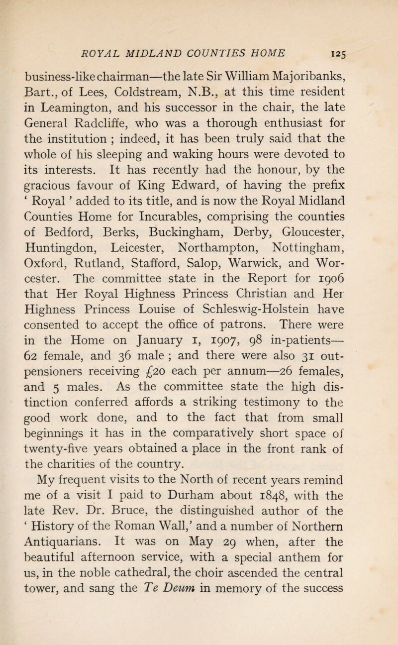 business-like chairman—the late Sir William Majoribanks, Bart., of Lees, Coldstream, N.B., at this time resident in Leamington, and his successor in the chair, the late General Radcliffe, who was a thorough enthusiast for the institution ; indeed, it has been truly said that the whole of his sleeping and waking hours were devoted to its interests. It has recently had the honour, by the gracious favour of King Edward, of having the prefix ‘ Royal ’ added to its title, and is now the Royal Midland Counties Home for Incurables, comprising the counties of Bedford, Berks, Buckingham, Derby, Gloucester, Huntingdon, Leicester, Northampton, Nottingham, Oxford, Rutland, Stafford, Salop, Warwick, and Wor¬ cester. The committee state in the Report for 1906 that Her Royal Highness Princess Christian and Her Highness Princess Louise of Schleswig-Holstein have consented to accept the office of patrons. There were in the Home on January 1, 1907, 98 in-patients— 62 female, and 36 male ; and there were also 31 out- pensioners receiving £20 each per annum—26 females, and 5 males. As the committee state the high dis¬ tinction conferred affords a striking testimony to the good work done, and to the fact that from small beginnings it has in the comparatively short space of twenty-five years obtained a place in the front rank of the charities of the country. My frequent visits to the North of recent years remind me of a visit I paid to Durham about 1848, with the late Rev. Dr. Bruce, the distinguished author of the ‘ History of the Roman Wall,’ and a number of Northern Antiquarians. It was on May 29 when, after the beautiful afternoon service, with a special anthem for us, in the noble cathedral, the choir ascended the central tower, and sang the Te Deum in memory of the success