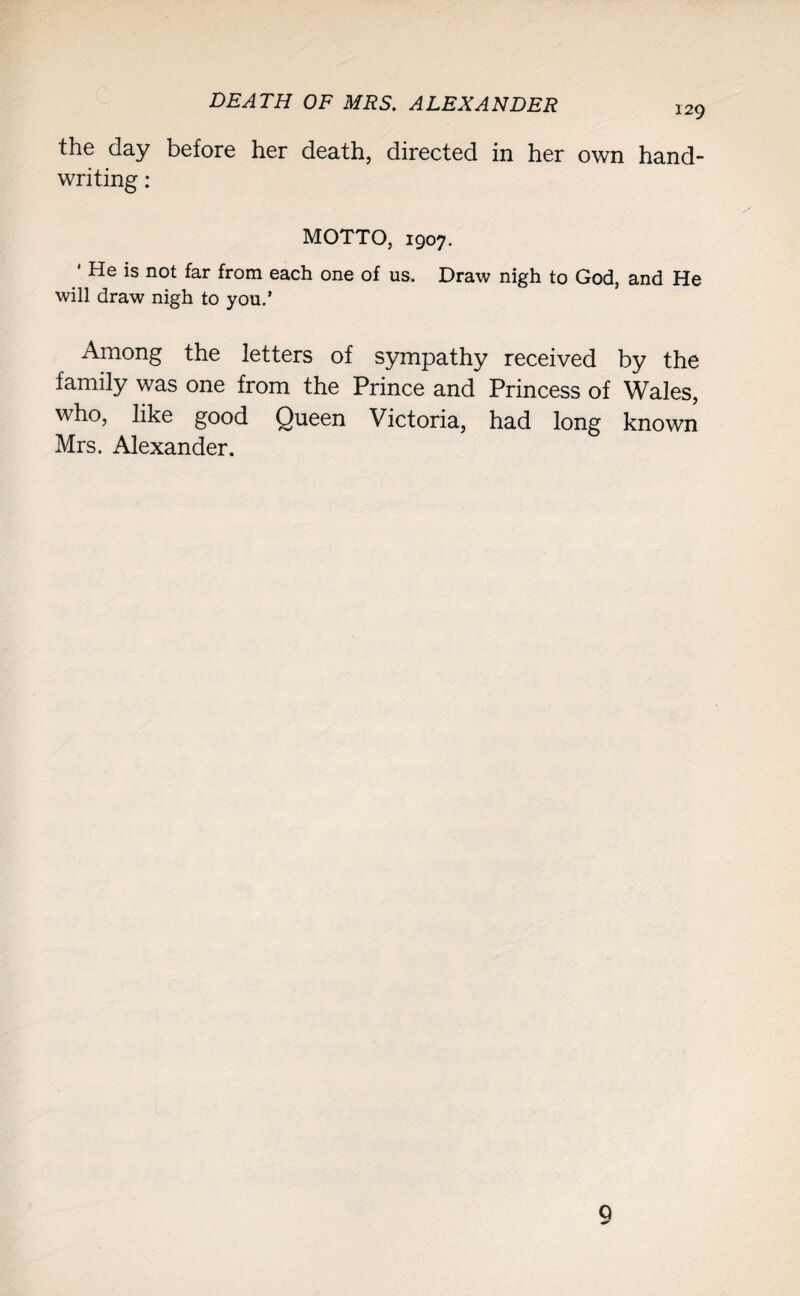 the day before her death, directed in her own hand¬ writing : MOTTO, 1907. ‘ He is not far from each one of us. Draw nigh to God, and He will draw nigh to you.’ Among the letters of sympathy received by the family was one from the Prince and Princess of Wales, who, like good Queen Victoria, had long known Mrs. Alexander. 9