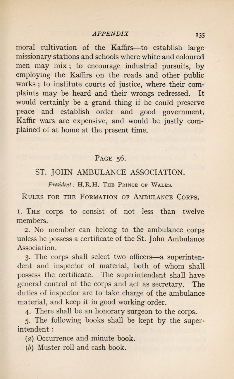 moral cultivation of the Kaffirs—to establish large missionary stations and schools where white and coloured men may mix ; to encourage industrial pursuits, by employing the Kaffirs on the roads and other public works ; to institute courts of justice, where their com¬ plaints may be heard and their wrongs redressed. It would certainly be a grand thing if he could preserve peace and establish order and good government. Kaffir wars are expensive, and would be justly com¬ plained of at home at the present time. Page 56. ST. JOHN AMBULANCE ASSOCIATION. President: H.R.H. The Prince of Wales. Rules for the Formation of Ambulance Corps. 1. The corps to consist of not less than twelve members. 2. No member can belong to the ambulance corps unless he possess a certificate of the St. John Ambulance Association. 3. The corps shall select two officers—a superinten¬ dent and inspector of material, both of whom shall possess the certificate. The superintendent shall have general control of the corps and act as secretary. The duties of inspector are to take charge of the ambulance material, and keep it in good working order. 4. There shall be an honorary surgeon to the corps. 5. The following books shall be kept by the super¬ intendent : (a) Occurrence and minute book. (b) Muster roll and cash book.