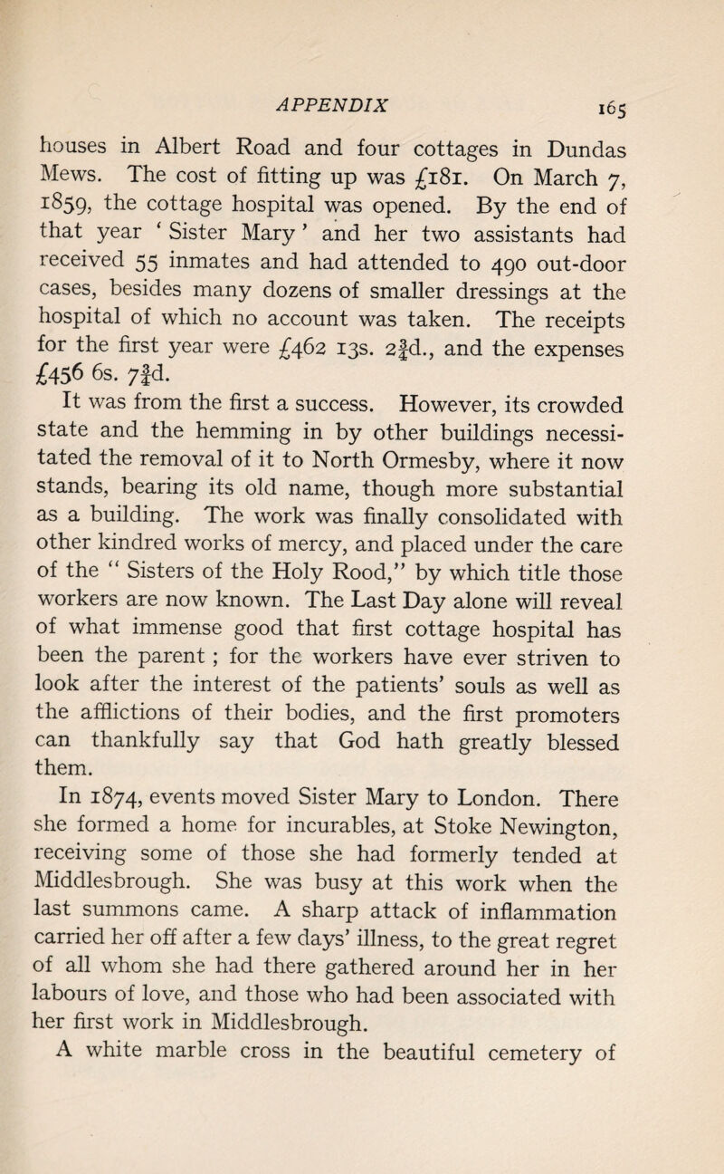 houses in Albert Road and four cottages in Dundas Mews. The cost of fitting up was £181. On March 7, 1:859, ^e cottage hospital was opened. By the end of that year ‘ Sister Mary ’ and her two assistants had received 55 inmates and had attended to 490 out-door cases, besides many dozens of smaller dressings at the hospital of which no account was taken. The receipts for the first year were £462 13s. 2|d., and the expenses £456 6s. 7fd. It was from the first a success. However, its crowded state and the hemming in by other buildings necessi¬ tated the removal of it to North Ormesby, where it now stands, bearing its old name, though more substantial as a building. The work was finally consolidated with other kindred works of mercy, and placed under the care of the “ Sisters of the Holy Rood,” by which title those workers are now known. The Last Day alone will reveal of what immense good that first cottage hospital has been the parent; for the workers have ever striven to look after the interest of the patients’ souls as well as the afflictions of their bodies, and the first promoters can thankfully say that God hath greatly blessed them. In 1874, events moved Sister Mary to London. There she formed a home for incurables, at Stoke Newington, receiving some of those she had formerly tended at Middlesbrough. She was busy at this work when the last summons came. A sharp attack of inflammation carried her off after a few days’ illness, to the great regret of all whom she had there gathered around her in her labours of love, and those who had been associated with her first work in Middlesbrough. A white marble cross in the beautiful cemetery of