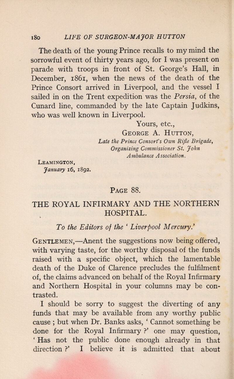 The death of the young Prince recalls to my mind the sorrowful event of thirty years ago, for I was present on parade with troops in front of St. George’s Hall, in December, 1861, when the news of the death of the Prince Consort arrived in Liverpool, and the vessel I sailed in on the Trent expedition was the Persia, of the Cunard line, commanded by the late Captain Judkins, who was well known in Liverpool. Yours, etc., George A. Hutton, Late the Prince Consort's Own Rifle Brigade, Organizing Commissioner St. John Ambulance Association. Leamington, January 16, 1892. Page 88. THE ROYAL INFIRMARY AND THE NORTHERN HOSPITAL. To the Editors of the ‘ Liverpool Mercury.’ Gentlemen,—Anent the suggestions now being offered, with varying taste, for the worthy disposal of the funds raised with a specific object, which the lamentable death of the Duke of Clarence precludes the fulfilment of, the claims advanced on behalf of the Royal Infirmary and Northern Hospital in your columns may be con¬ trasted. I should be sorry to suggest the diverting of any funds that may be available from any worthy public cause ; but when Dr. Banks asks, ‘ Cannot something be done for the Royal Infirmary ?’ one may question, * Has not the public done enough already in that direction ?’ I believe it is admitted that about