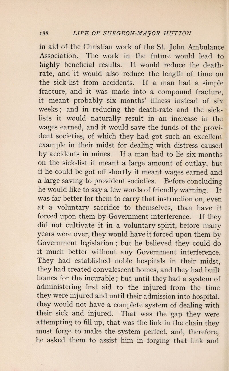 in aid of the Christian work of the St. John Ambulance Association. The work in the future would lead to highly beneficial results. It would reduce the death- rate, and it would also reduce the length of time on the sick-list from accidents. If a man had a simple fracture, and it was made into a compound fracture, it meant probably six months’ illness instead of six weeks; and in reducing the death-rate and the sick- lists it would naturally result in an increase in the wages earned, and it would save the funds of the provi¬ dent societies, of which they had got such an excellent example in their midst for dealing with distress caused by accidents in mines. If a man had to lie six months on the sick-list it meant a large amount of outlay, but if he could be got off shortly it meant wages earned and a large saving to provident societies. Before concluding he would like to say a few words of friendly warning. It was far better for them to carry that instruction on, even at a voluntary sacrifice to themselves, than have it forced upon them by Government interference. If they did not cultivate it in a voluntary spirit, before many years were over, they would have it forced upon them by Government legislation ; but he believed they could do it much better without any Government interference. They had established noble hospitals in their midst, they had created convalescent homes, and they had built homes for the incurable; but until they had a system of administering first aid to the injured from the time they were injured and until their admission into hospital, they would not have a complete system of dealing with their sick and injured. That was the gap they were attempting to fill up, that was the link in the chain they must forge to make the system perfect, and, therefore, he asked them to assist him in forging that link and
