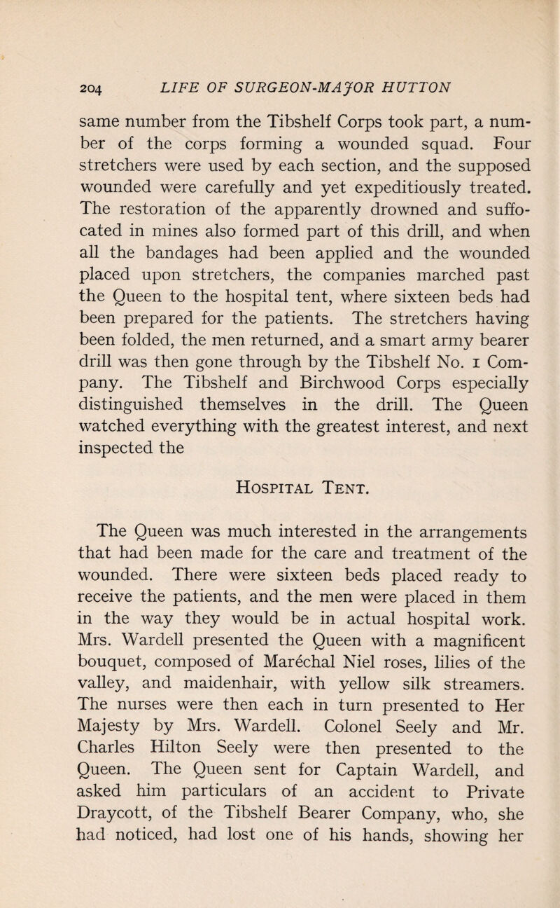 same number from the Tibshelf Corps took part, a num¬ ber of the corps forming a wounded squad. Four stretchers were used by each section, and the supposed wounded were carefully and yet expeditiously treated. The restoration of the apparently drowned and suffo¬ cated in mines also formed part of this drill, and when all the bandages had been applied and the wounded placed upon stretchers, the companies marched past the Queen to the hospital tent, where sixteen beds had been prepared for the patients. The stretchers having been folded, the men returned, and a smart army bearer drill was then gone through by the Tibshelf No. i Com¬ pany. The Tibshelf and Birchwood Corps especially distinguished themselves in the drill. The Queen watched everything with the greatest interest, and next inspected the Hospital Tent. The Queen was much interested in the arrangements that had been made for the care and treatment of the wounded. There were sixteen beds placed ready to receive the patients, and the men were placed in them in the way they would be in actual hospital work. Mrs. Wardell presented the Queen with a magnificent bouquet, composed of Marechal Niel roses, lilies of the valley, and maidenhair, with yellow silk streamers. The nurses were then each in turn presented to Her Majesty by Mrs. Warded. Colonel Seely and Mr. Charles Hilton Seely were then presented to the Queen. The Queen sent for Captain Warded, and asked him particulars of an accident to Private Draycott, of the Tibshelf Bearer Company, who, she had noticed, had lost one of his hands, showing her