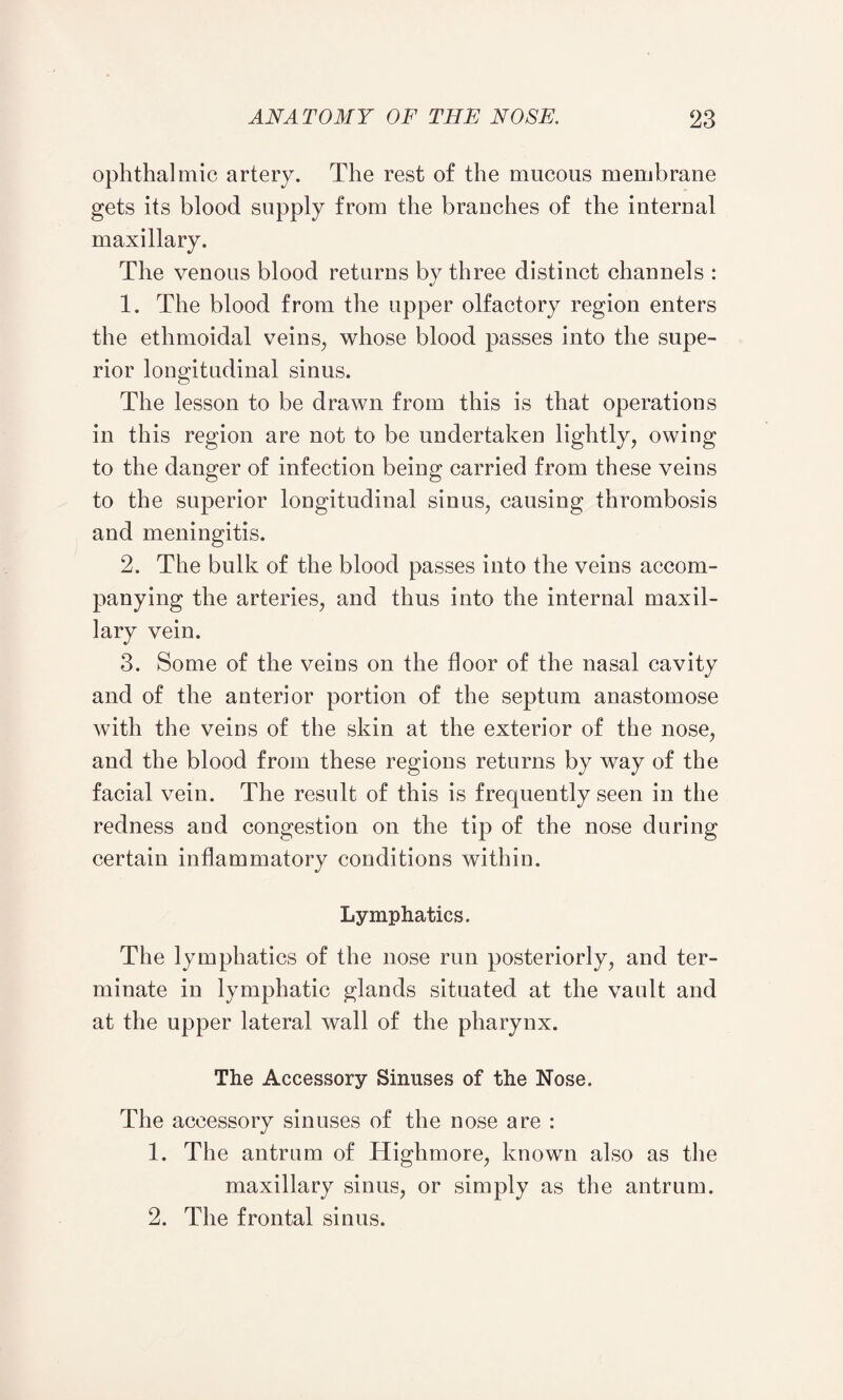 ophthalmic artery. The rest of the mucous membrane gets its blood supply from the branches of the internal maxillary. The venous blood returns by three distinct channels : 1. The blood from the upper olfactory region enters the ethmoidal veins, whose blood passes into the supe¬ rior longitudinal sinus. The lesson to be drawn from this is that operations in this region are not to be undertaken lightly^ owing to the danger of infection being carried from these veins to the superior longitudinal sinus, causing thrombosis and meningitis. 2. The bulk of the blood passes into the veins accom¬ panying the arteries, and thus into the internal maxil¬ lary vein. 3. Some of the veins on the floor of the nasal cavity and of the anterior portion of the septum anastomose with the veins of the skin at the exterior of the nose, and the blood from these regions returns by way of the facial vein. The result of this is frequently seen in the redness aud congestion on the tip of the nose during certain inflammatory conditions withiu. Lymphatics. The lymphatics of the nose run posteriorly, and ter¬ minate in lymphatic glands situated at the vault and at the upper lateral wall of the pharynx. The Accessory Sinuses of the Nose. The accessory sinuses of the nose are : 1. The antrum of Highmore, known also as the maxillary sinus, or simply as the antrum. 2. The frontal sinus.