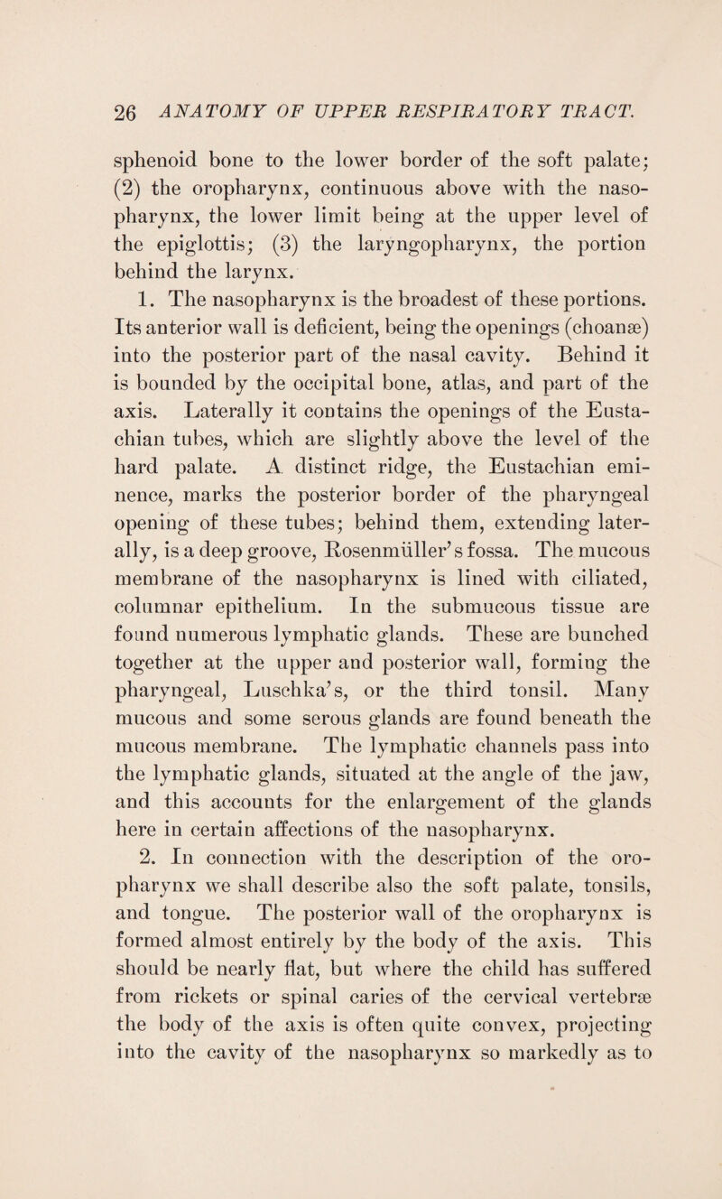 sphenoid bone to the lower border of the soft palate; (2) the oropharynx, continuous above with the naso¬ pharynx, the lower limit being at the upper level of the epiglottis; (3) the laryngopharynx, the portion behind the larynx. 1. The nasopharynx is the broadest of these portions. Its anterior wall is deficient, being the openings (choanse) into the posterior part of the nasal cavity. Behind it is bounded by the occipital bone, atlas, and part of the axis. Laterally it contains the openings of the Eusta¬ chian tubes, which are slightly above the level of the hard palate. A distinct ridge, the Eustachian emi¬ nence, marks the posterior border of the pharyngeal opening of these tubes; behind them, extending later¬ ally, is a deep groove, Bosenmiiller’s fossa. The mucous membrane of the nasopharynx is lined with ciliated, columnar epithelium. In the submucous tissue are found numerous lymphatic glands. These are bunched together at the upper and posterior wall, forming the pharyngeal, Luschka’s, or the third tonsil. Many mucous and some serous glands are found beneath the mucous membrane. The lymphatic channels pass into the lymphatic glands, situated at the angle of the jaw, and this accounts for the enlargement of the glands here in certain affections of the nasopharynx. 2. In connection with the description of the oro¬ pharynx we shall describe also the soft palate, tonsils, and tongue. The posterior wall of the oropharynx is formed almost entirely by the body of the axis. This should be nearly flat, but where the child has suffered from rickets or spinal caries of the cervical vertebrae the body of the axis is often quite convex, projecting into the cavity of the nasopharynx so markedly as to