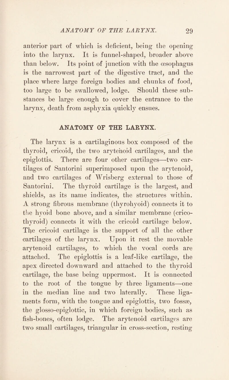 anterior part of which is deficient, being the opening into the larynx. It is funnel-shaped, broader above than below. Its point of junction with the oesophagus is the narrowest part of the digestive tract, and the place where large foreign bodies and chunks of food, too large to be swallowed, lodge. Should these sub¬ stances be large enough to cover the entrance to the larynx, death from asphyxia quickly ensues. ANATOMY OF THE LARYNX. The larynx is a cartilaginous box composed of the thyroid, cricoid, the two arytenoid cartilages, and the epiglottis. There are four other cartilages—two car¬ tilages of Santorini superimposed upon the arytenoid, and two cartilages of Wrisberg external to those of Santorini. The thyroid cartilage is the largest, and shields, as its name indicates, the structures within. A strong fibrous membrane (thyrohyoid) connects it to the hyoid bone above, and a similar membrane (crico¬ thyroid) connects it with the cricoid cartilage below. The cricoid cartilage is the support of all the other cartilages of the larynx. Upon it rest the movable arytenoid cartilages, to which the vocal cords are attached. The epiglottis is a leaf-like cartilage, the apex directed downward and attached to the thyroid cartilage, the base being uppermost. It is connected to the root of the tongue by three ligaments—one in the median line and two laterally. These liga¬ ments form, with the tongue and epiglottis, two fossae, the glosso-epiglottic, in which foreign bodies, such as fish-bones, often lodge. The arytenoid cartilages are two small cartilages, triangular in cross-section, resting