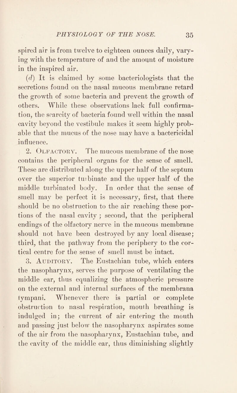 spired air is from twelve to eighteen ounces daily, vary¬ ing with the temperature of and the amount of moisture in the inspired air. (d) It is claimed by some bacteriologists that the secretions found on the nasal mucous membrane retard the growth of some bacteria and prevent the growth of others. While these observations lack full confirma¬ tion, the scarcity of bacteria found well within the nasal cavity beyond the vestibule makes it seem highly prob¬ able that the mucus of the nose may have a bactericidal influence. 2. Olfactory. The mucous membrane of the nose contains the peripheral organs for the sense of smell. These are distributed along the upper half of the septum over the superior tuibinate and the upper half of the middle turbinated body. In order that the sense of smell may be perfect it is necessary, first, that there should be no obstruction to the air reaching these por¬ tions of the nasal cavity ; second, that the peripheral endings of the olfactory nerve in the mucous membrane should not have been destroyed by any local disease; third, that the pathway from the periphery to the cor¬ tical centre for the sense of smell must be intact. 3. Auditory. The Eustachian tube, which enters the nasopharynx, serves the purpose of ventilating the middle ear, thus equalizing the atmospheric pressure on the external and internal surfaces of the membrana tympani. Whenever there is partial or complete obstruction to nasal respiration, mouth breathing is indulged in; the current of air entering the mouth and passing just below the nasopharynx aspirates some of the air from the nasopharynx, Eustachian tube, and the cavity of the middle ear, thus diminishing slightly