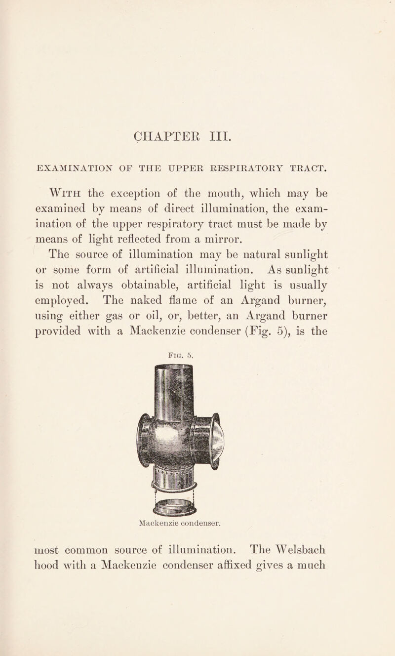 EXAMINATION OF THE UPPER RESPIRATORY TRACT. With the exception of the mouth, which may be examined by means of direct illumination, the exam¬ ination of the upper respiratory tract must be made by means of light reflected from a mirror. The source of illumination may be natural sunlight or some form of artificial illumination. As sunlight is not always obtainable, artificial light is usually employed. The naked flame of an Argand burner, using either gas or oil, or, better, an Argand burner provided with a Mackenzie condenser (Fig. 5), is the Fig. 5. Mackenzie condenser. most common source of illumination. The Welsbach hood with a Mackenzie condenser affixed gives a much