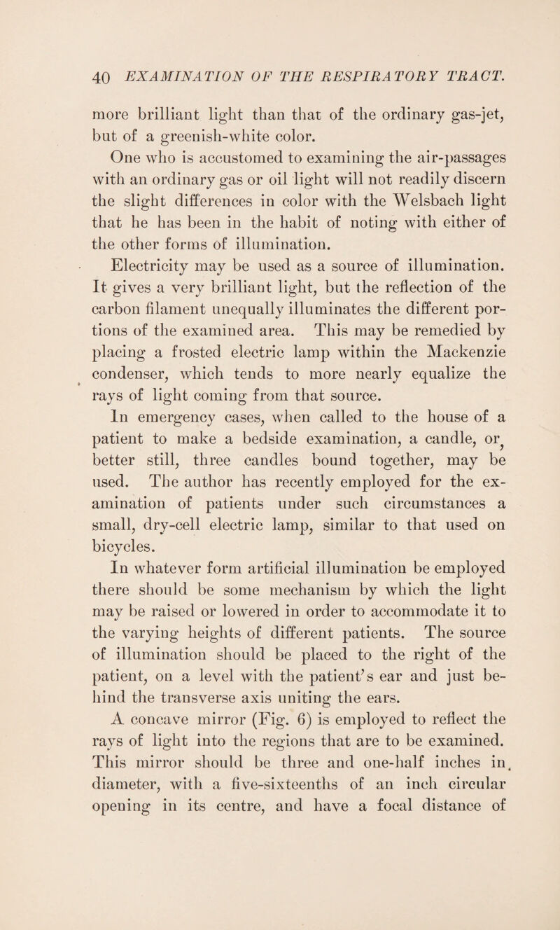 more brilliant light than that of the ordinary gas-jet, but of a greenish-white color. One who is accustomed to examining the air-passages with an ordinary gas or oil light will not readily discern the slight differences in color with the Welsbach light that he has been in the habit of noting with either of the other forms of illumination. Electricity may be used as a source of illumination. It gives a very brilliant light, but the reflection of the carbon filament unequally illuminates the different por¬ tions of the examined area. This may be remedied by placing a frosted electric lamp within the Mackenzie condenser, which tends to more nearly equalize the rays of light coming from that source. In emergency cases, when called to the house of a patient to make a bedside examination, a candle, or? better still, three candles bound together, may be used. The author has recently employed for the ex¬ amination of patients under such circumstances a small, dry-cell electric lamp, similar to that used on bicycles. In whatever form artificial illumination be employed there should be some mechanism by which the light may be raised or lowered in order to accommodate it to the varying heights of different patients. The source of illumination should be placed to the right of the patient, on a level with the patient’s ear and just be¬ hind the transverse axis uniting the ears. A concave mirror (Fig. 6) is employed to reflect the rays of light into the regions that are to be examined. This mirror should be three and one-half inches in, diameter, with a five-sixteenths of an inch circular opening in its centre, and have a focal distance of