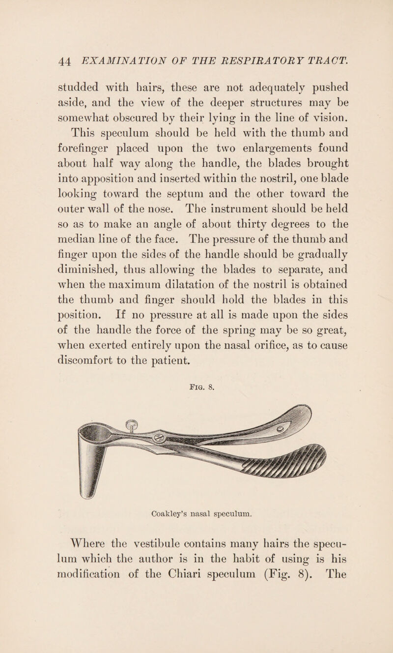 studded with hairs, these are not adequately pushed aside, and the view of the deeper structures may be somewhat obscured by their lying in the line of vision. This speculum should be held with the thumb and forefinger placed Upon the two enlargements found about half way along the handle, the blades brought into apposition and inserted within the nostril, one blade looking toward the septum and the other toward the outer wall of the nose. The instrument should be held so as to make an angle of about thirty degrees to the median line of the face. The pressure of the thumb and finger upon the sides of the handle should be gradually diminished, thus allowing the blades to separate, and when the maximum dilatation of the nostril is obtained the thumb and finger should hold the blades in this position. If no pressure at all is made upon the sides of the handle the force of the spring may be so great, when exerted entirely upon the nasal orifice, as to cause discomfort to the patient. Fig. 8. Coaldey’s nasal speculum. Where the vestibule contains many hairs the specu¬ lum which the author is in the habit of using is his modification of the Chiari speculum (Fig. 8). The