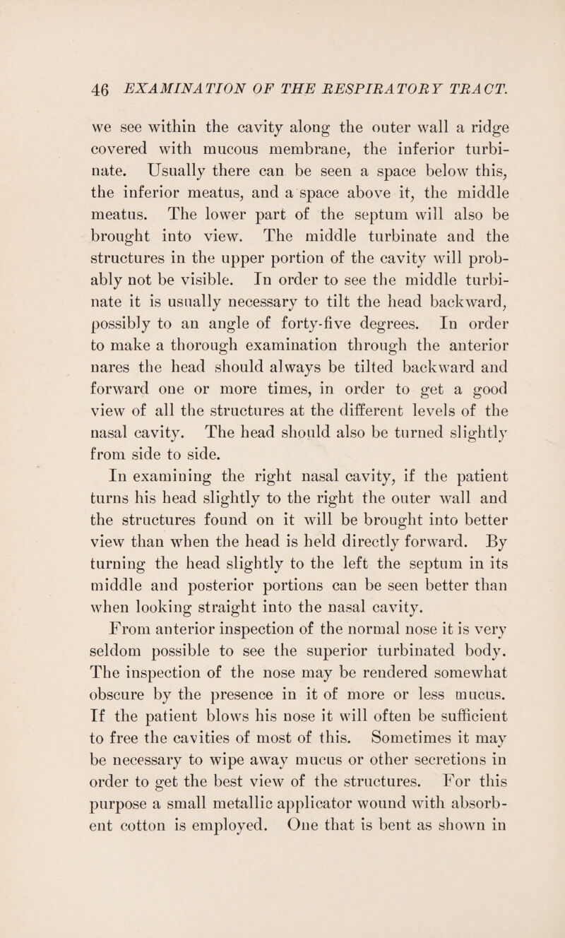 we see within the cavity along the outer wall a ridge covered with mucous membrane, the inferior turbi¬ nate. Usually there can be seen a space below this, the inferior meatus, and a space above it, the middle meatus. The lower part of the septum will also be brought into view. The middle turbinate and the structures in the upper portion of the cavity will prob¬ ably not be visible. In order to see the middle turbi¬ nate it is usually necessary to tilt the head backward, possibly to an angle of forty-five degrees. In order to make a thorough examination through the anterior nares the head should always be tilted backward and forward one or more times, in order to get a good view of all the structures at the different levels of the nasal cavity. The head should also be turned slightly from side to side. In examining the right nasal cavity, if the patient turns his head slightly to the right the outer wall and the structures found on it will be brought into better view than when the head is held directly forward. By turning the head slightly to the left the septum in its middle and posterior portions can be seen better than when looking straight into the nasal cavity. From anterior inspection of the normal nose it is very seldom possible to see the superior turbinated body. The inspection of the nose may be rendered somewhat obscure by the presence in it of more or less mucus. If the patient blows his nose it will often be sufficient to free the cavities of most of this. Sometimes it may be necessary to wipe away mucus or other secretions in order to get the best view of the structures. For this purpose a small metallic applicator wound with absorb¬ ent cotton is employed. One that is bent as shown in